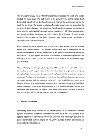 Radar fundamentals

The area continuously imaged from the radar beam is called the swath and can be
divided into near range (the part nearer to the ground track) and far range. Each
transmitted wave front hits the target surface at near range and sweeps across the
swath to far range. The spatial resolution of a radar system can be defined as the
minimum distance between two targets for them to produce separate backscatter or
to be resolved as individual features (Lewis and Anderson 1998). For imaging radars
the spatial resolution is defined according to the flight direction. Azimuth spatial
resolution is parallel to the flight direction and range spatial resolution is
perpendicular to the flight direction.
Real Aperture Radars transmit pulses from a side-looking antenna and are airborne
rather than satellite borne. The azimuth spatial resolution is dependent on the
antenna footprint and is linearly proportional to the distance between the sensor and
the surface. For high spatial resolution requirements in spaceborne platforms this
technique is not viable because the antenna would need to be impractically large
(Elachi 1988).
The synthetic aperture imaging technique in a SAR uses the movement of the sensor
to simulate a much larger antenna than its actual size. A single antenna moving
along the flight line acquires the data and the effect is similar to using an array of
antennas. The target is illuminated several times from different locations generating
numerous echoes that are recorded coherently (i.e., amplitude and phase as a
function of time) and subsequently combined to synthesise a linear array. A higher
spatial resolution is achieved independently of the distance between sensor and
target and by a small antenna (Elachi 1988). SAR systems can be either airborne or
spaceborne and are much more complex than the RAR systems.

2.2. System parameters

Interpreting radar data depends on an understanding of the interaction between
system parameters and target characteristics. Both RAR and SAR systems have
specific operational parameters which will influence the interaction between the
pulses transmitted and the targets on the Earth’s surface. System parameters are
explained in the next section.
12

 