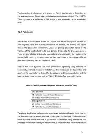 Radar fundamentals

The interaction of microwaves and targets on Earth’s land surface is dependent on
the wavelength used. Penetration depth increases with the wavelength (Elachi 1988).
The roughness of a surface on a SAR image is also influenced by the wavelength
used.

2.2.2. Polarisation

Microwaves are transversal waves, i.e., in the direction of propagation the electric
and magnetic fields are mutually orthogonal. In addition, the electric field vector
defines the polarisation component. Linear (or planar) polarisation refers to the
vibration of the electric field vector in a parallel direction to the propagating wave.
There are also elliptical and circular polarisations, characterised by the rotation of the
electric field vector in corresponding fashions and these in turn define different
polarisation planes (Lewis and Anderson 1988).
Most of the radar systems use linear polarisation, operating using vertically or
horizontally polarised microwave radiation. As the microwaves are transmitted and
received, the polarisation is defined for the outgoing and incoming radiation and the
antenna design must account for that. Table 2.2 lists the four polarisation types.

Table 2.2: Linear polarisation options (Lewis and Anderson 1998).

Like-polarised
HH Horizontal transmit; Horizontal receive
VV Vertical transmit; Vertical receive
Cross-polarised
VH Vertical transmit; Horizontal receive
HV Horizontal transmit; Vertical receive

Targets on the Earth’s surface scatter microwave radiation differently depending on
the polarisation of the wave transmitted. If the plane of polarisation of the transmitted
wave is parallel to the main line of polarisation of the target being sensed the likepolarised backscatter is stronger. For instance, a wheat field has a dominant vertical

14

 