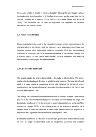 Radar fundamentals

In general, smaller θ results in more backscatter, although for very rough surfaces
the backscatter is independent of θ. Surface roughness, as discussed later in this
chapter, changes as a function of the local incident angle (Lewis and Anderson
1998). This parameter can be used to emphasise the roughness of particular
features on the Earth’s surface.

2.3. Target characteristics

Radar backscatter is the result of the interaction between system parameters and the
characteristics of the target, such as geometry (and associated roughness) and
moisture content (and associated dielectric constant). First the backscattering
coefficient is introduced, as it is a quantitative measure of backscatter intensity from
a specific region on the Earth’s land surface. Surface roughness and electrical
characteristics of the targets are examined next.

2.3.1. Backscatter coefficient

The targets scatter the energy transmitted by the radar in all directions. The energy
scattered in the backward direction is what the radar records. The intensity of each
pixel in a radar image is proportional to the ratio between the density of energy
scattered and the density of energy transmitted from the targets in the Earth’s land
surface (Waring et al. 1995).
The energy backscattered is related to the variable to referred as radar cross-section
(σ), and is the amount of transmitted power absorbed and reflected by the target. The
backscatter coefficient (σ°) is the amount of radar cross-section per unit area (A) on
the ground (Jensen 2000). σ° is a characteristic of the scattering behaviour of all
targets within a pixel and because it varies over several orders of magnitude is
expressed as a logarithm with decibel units (Waring et al. 1995).
Backscatter coefficient is a function of wavelength, polarisation and incidence angle,
as well as target characteristics such as roughness, geometry and dielectric

16

 