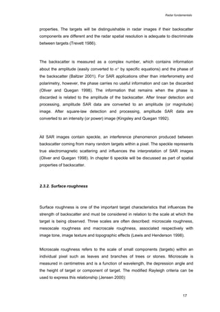 Radar fundamentals

properties. The targets will be distinguishable in radar images if their backscatter
components are different and the radar spatial resolution is adequate to discriminate
between targets (Trevett 1986).

The backscatter is measured as a complex number, which contains information
about the amplitude (easily converted to σ° by specific equations) and the phase of
the backscatter (Baltzer 2001). For SAR applications other than interferometry and
polarimetry, however, the phase carries no useful information and can be discarded
(Oliver and Quegan 1998). The information that remains when the phase is
discarded is related to the amplitude of the backscatter. After linear detection and
processing, amplitude SAR data are converted to an amplitude (or magnitude)
image. After square-law detection and processing, amplitude SAR data are
converted to an intensity (or power) image (Kingsley and Quegan 1992).

All SAR images contain speckle, an interference phenomenon produced between
backscatter coming from many random targets within a pixel. The speckle represents
true electromagnetic scattering and influences the interpretation of SAR images
(Oliver and Quegan 1998). In chapter 6 speckle will be discussed as part of spatial
properties of backscatter.

2.3.2. Surface roughness

Surface roughness is one of the important target characteristics that influences the
strength of backscatter and must be considered in relation to the scale at which the
target is being observed. Three scales are often described: microscale roughness,
mesoscale roughness and macroscale roughness, associated respectively with
image tone, image texture and topographic effects (Lewis and Henderson 1998).
Microscale roughness refers to the scale of small components (targets) within an
individual pixel such as leaves and branches of trees or stones. Microscale is
measured in centimetres and is a function of wavelength, the depression angle and
the height of target or component of target. The modified Rayleigh criteria can be
used to express this relationship (Jensen 2000):

17

 