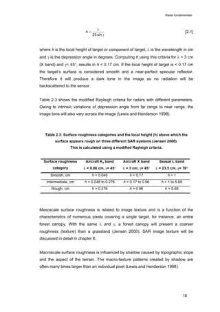Radar fundamentals

h<

λ
25 sin γ

[2.1]

where h is the local height of target or component of target, λ is the wavelength in cm
and γ is the depression angle in degrees. Computing h using this criteria for λ = 3 cm
(X band) and γ= 45°, results in h < 0.17 cm. If the local height of target is < 0.17 cm
the target’s surface is considered smooth and a near-perfect specular reflector.
Therefore it will produce a dark tone in the image as no radiation will be
backscattered to the sensor.
Table 2.3 shows the modified Rayleigh criteria for radars with different parameters.
Owing to intrinsic variations of depression angle from far range to near range, the
image tone will also vary across the image (Lewis and Henderson 1998).

Table 2.3: Surface roughness categories and the local height (h) above which the
surface appears rough on three different SAR systems (Jensen 2000).
This is calculated using a modified Rayleigh criteria.

Surface roughness

Aircraft Ka band

Aircraft X band

Seasat L band

category

λ = 0.86 cm, γ= 45°

λ = 3 cm, γ= 45°

λ = 23.5 cm, γ= 70°

Smooth, cm

h < 0.048

h < 0.17

h<1

Intermediate, cm

h = 0.048 to 0.276

h = 0.17 to 0.96

h = 1 to 5.68

Rough, cm

h > 0.276

h > 0.96

h > 5.68

Mesoscale surface roughness is related to image texture and is a function of the
characteristics of numerous pixels covering a single target, for instance, an entire
forest canopy. With the same λ and γ, a forest canopy will present a coarser
roughness (texture) than a grassland (Jensen 2000). SAR image texture will be
discussed in detail in chapter 6.
Macroscale surface roughness is influenced by shadow caused by topographic slope
and the aspect of the terrain. The macro-texture patterns created by shadow are
often many times larger than an individual pixel (Lewis and Henderson 1998).

18

 