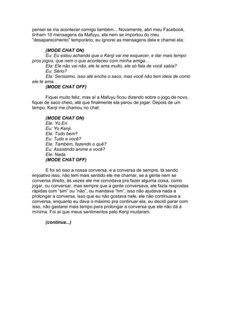 pensei se iria acontecer comigo também... Novamente, abri meu Facebook,
tinham 10 mensagens da Mafuyu, ela nem se importou do meu
“desaparecimento” temporário, eu ignorei as mensagens dela e chamei ela:
(MODE CHAT ON)
Eu: Eu estou achando que o Kenji vai me esquecer, e dar mais tempo
pros jogos, que nem o que aconteceu com minha amiga...
Ela: Ele não vai não, ele te ama muito, ele só fala de você sabia?
Eu: Sério?
Ela: Seríssimo, isso até enche o saco, mas você não tem ideia de como
ele te ama.
(MODE CHAT OFF)
Fiquei muito feliz, mas aí a Mafuyu ficou dizendo sobre o jogo de novo,
fiquei de saco cheio, até que finalmente ela parou de jogar. Depois de um
tempo, Kenji me chamou no chat:
(MODE CHAT ON)
Ele: Yo Eri.
Eu: Yo Kenji.
Ele: Tudo bem?
Eu: Tudo e você?
Ele: Também, fazendo o quê?
Eu: Assistindo anime e você?
Ele: Nada
(MODE CHAT OFF)
E foi só isso a nossa conversa, e a conversa de sempre, tá sendo
enjoativo isso, não tem mais sentido ele me chamar, se a gente nem se
conversa direito, às vezes ele me convidava pra fazer alguma coisa, como
jogar, ou conversar, mas sempre que a gente conversava, ele fazia respostas
rápidas com “sim” ou “não”, ou mandava “hm”, isso não ajudava nada a
prolongar a conversa, isso que eu não gostava nele, ele não continuava a
conversa, enquanto eu dava o máximo pra continuar ela, eu decidi parar com
isso, não gastarei mais tempo para prolongar a conversa que ele não dá à
mínima. Foi aí que meus sentimentos pelo Kenji mudaram.
(continua...)
 