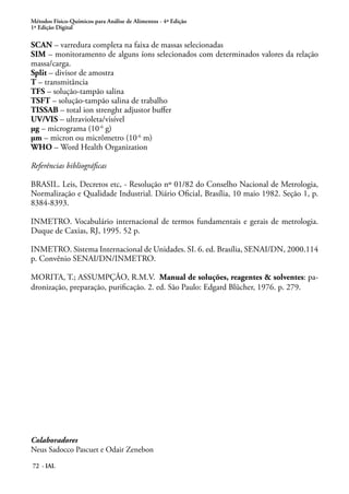 Métodos Físico-Químicos para Análise de Alimentos - 4ª Edição
1ª Edição Digital
72 - IAL
SCAN – varredura completa na faixa de massas selecionadas
SIM – monitoramento de alguns íons selecionados com determinados valores da relação
massa/carga.
Split – divisor de amostra
T – transmitância
TFS – solução-tampão salina
TSFT – solução-tampão salina de trabalho
TISSAB – total ion strenght adjustor buffer
UV/VIS – ultravioleta/visível
μg – micrograma (10-6
g)
μm – micron ou micrômetro (10-6
m)
WHO – Word Health Organization
Referências bibliográficas
BRASIL. Leis, Decretos etc, - Resolução nº 01/82 do Conselho Nacional de Metrologia,
Normalização e Qualidade Industrial. Diário Oficial, Brasília, 10 maio 1982. Seção 1, p.
8384-8393.
INMETRO. Vocabulário internacional de termos fundamentais e gerais de metrologia.
Duque de Caxias, RJ, 1995. 52 p.
INMETRO. Sistema Internacional de Unidades. SI. 6. ed. Brasília, SENAI/DN, 2000.114
p. Convênio SENAI/DN/INMETRO.
MORITA, T.; ASSUMPÇÃO, R.M.V. Manual de soluções, reagentes & solventes: pa-
dronização, preparação, purificação. 2. ed. São Paulo: Edgard Blücher, 1976. p. 279.
Colaboradores
Neus Sadocco Pascuet e Odair Zenebon
 