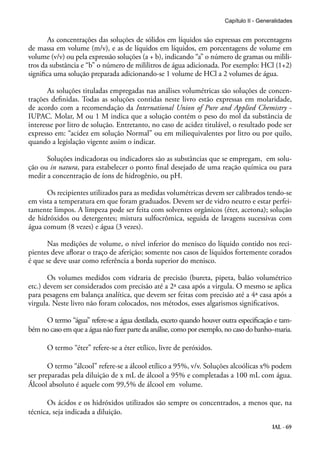 IAL - 69
As concentrações das soluções de sólidos em líquidos são expressas em porcentagens
de massa em volume (m/v), e as de líquidos em líquidos, em porcentagens de volume em
volume (v/v) ou pela expressão soluções (a + b), indicando “a” o número de gramas ou milili-
tros da substância e “b” o número de mililitros de água adicionada. Por exemplo: HCl (1+2)
significa uma solução preparada adicionando-se 1 volume de HCl a 2 volumes de água.
As soluções tituladas empregadas nas análises volumétricas são soluções de concen-
trações definidas. Todas as soluções contidas neste livro estão expressas em molaridade,
de acordo com a recomendação da International Union of Pure and Applied Chemistry -
IUPAC. Molar, M ou 1 M indica que a solução contém o peso do mol da substância de
interesse por litro de solução. Entretanto, no caso de acidez titulável, o resultado pode ser
expresso em: “acidez em solução Normal” ou em miliequivalentes por litro ou por quilo,
quando a legislação vigente assim o indicar.
Soluções indicadoras ou indicadores são as substâncias que se empregam, em solu-
ção ou in natura, para estabelecer o ponto final desejado de uma reação química ou para
medir a concentração de íons de hidrogênio, ou pH.
Os recipientes utilizados para as medidas volumétricas devem ser calibrados tendo-se
em vista a temperatura em que foram graduados. Devem ser de vidro neutro e estar perfei-
tamente limpos. A limpeza pode ser feita com solventes orgânicos (éter, acetona); solução
de hidróxidos ou detergentes; mistura sulfocrômica, seguida de lavagens sucessivas com
água comum (8 vezes) e água (3 vezes).
Nas medições de volume, o nível inferior do menisco do líquido contido nos reci-
pientes deve aflorar o traço de aferição; somente nos casos de líquidos fortemente corados
é que se deve usar como referência a borda superior do menisco.
Os volumes medidos com vidraria de precisão (bureta, pipeta, balão volumétrico
etc.) devem ser considerados com precisão até a 2ª casa após a virgula. O mesmo se aplica
para pesagens em balança analítica, que devem ser feitas com precisão até a 4ª casa após a
virgula. Neste livro não foram colocados, nos métodos, esses algarismos significativos.
O termo “água” refere-se a água destilada, exceto quando houver outra especificação e tam-
bém no caso em que a água não fizer parte da análise, como por exemplo, no caso do banho–maria.
O termo “éter” refere-se a éter etílico, livre de peróxidos.
O termo “álcool” refere-se a álcool etílico a 95%, v/v. Soluções alcoólicas x% podem
ser preparadas pela diluição de x mL de álcool a 95% e completadas a 100 mL com água.
Álcool absoluto é aquele com 99,5% de álcool em volume.
Os ácidos e os hidróxidos utilizados são sempre os concentrados, a menos que, na
técnica, seja indicada a diluição.
Capítulo II - Generalidades
 