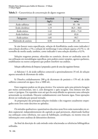 Métodos Físico-Químicos para Análise de Alimentos - 4ª Edição
1ª Edição Digital
70 - IAL
Tabela 2 – Características de concentração de alguns reagentes
Reagentes Densidade
(kg/L)
Porcentagem
m/m
Ácido sulfúrico 1,84 95 – 98
Ácido clorídrico 1,19 36,5 – 38,0
Ácido nítrico 1,42 69,0 – 71,0
Ácido fosfórico 1,69 85,0
Ácido acético 1,05 99,7
Hidróxido de amônio 0,90 28 – 30
Se não houver outra especificação, solução de fenolftaleína usada como indicador é
uma solução alcoólica a 1%; a solução de metilorange é uma solução aquosa a 0,1% e a de
vermelho de metila usada, também, como indicador é uma solução alcoólica a 0,1%.
Soluções reagentes prontas, oferecidas no comércio, devem ser analisadas antes de
sua utilização em metodologias específicas, pois podem conter tampões, agentes quelantes,
estabilizantes ou outros compostos que podem interferir nas análises.
Solução sulfocrômica de limpeza é preparada a partir de uma das seguintes formas:
a) Adicione 1 L de ácido sulfúrico comercial a aproximadamente 35 mL de solução
aquosa saturada de dicromato de sódio.
b) Dissolva cuidadosamente 200 g de dicromato de potássio e 170 mL de ácido
sulfúrico comercial em água e leve a 1000 mL.
Estes reagentes podem ser de grau técnico. Use somente após uma primeira lavagem
por meios convencionais, isto é, com detergente e após secagem. Esta mistura tem alto
custo e é perigosa. Use repetidas vezes até que ela esteja diluída ou apresente uma coloração
acinzentada ou esverdeada. Descarte cuidadosamente com bastante água. Estas operações
devem ser realizadas por pessoal treinado.
As preparações das principais soluções tituladas e dos reagentes usualmente empre-
gados neste livro estão descritos no apêndice.
Os métodos qualitativos e quantitativos descritos neste livro estão numerados em or-
dem seqüencial, independentemente do capítulo ao qual pertencem, objetivando facilitar
sua utilização como referência, nos casos de habilitação, acreditação, ou mesmo troca de
informações entre analistas de laboratórios distintos.
Ao final da descrição de cada método estão relacionadas as referências bibliográficas
utilizadas.
 