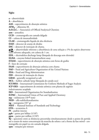 IAL - 71
Siglas
a – absortividade
A – absorbância
AAS – espectrômetro de absorção atômica
AFM1 – aflatoxina M1
A.O.A.C. – Association of Official Analytical Chemists
atm – atmosfera
CCD – cromatografia em camada delgada
CI – coluna de imunoafinidade
CLAE – cromatografia líquida de alta eficiência
DAD – detector de aranjo de diodos
DIC – detector de ionização de chama.
– absortividade referente a absorbância de uma solução a 1% da espécie absorvente
num solvente adequado, em cubeta de 1 cm.
EDL – electrodeless discharge lamp (lâmpada de descarga sem eletrodo)
ELISA – enzyme-linked immunisorbent assay
ETAAS – espectrômetro de absorção atômica com forno de grafite
f – fator de correção
FAAS – espectrômetro de absorção atômica com chama
FAO – Food and Agriculture Organization of the United Nations
FDA – Food and Drug Administration
FID – detector de ionização de chama
GRAS – generally recognized as safe
HCL – hollow cathode lamp (lâmpada de catodo oco)
ICUMSA – International Commission for Uniform Methods of Sugar Analysis
ICP OES – espectrômetro de emissão atômica com plasma de argônio
indutivamente acoplado
ISO – International Organization for Standardization
IUPAC – International Union of Pure and Applied Chemistry
mμ – milimicron (10-6 mm)
NED – alfa-naftiletilenodiamina
ng – nanograma (10-9
g)
NIST – National Institute of Standards and Technology
OTA – ocratoxina A
PI – padrão interno
ppb – partes por bilhão (1/109
)
ppm – partes por milhão (1/106
)
Rf – quociente entre as distâncias percorridas simultaneamente desde o ponto de partida
até o centro de maior concentração da mancha do soluto e até a frente da fase móvel - cro-
matográfia em papel ou em camada delgada.
rpm – rotações por minuto
Capítulo II - Generalidades
 