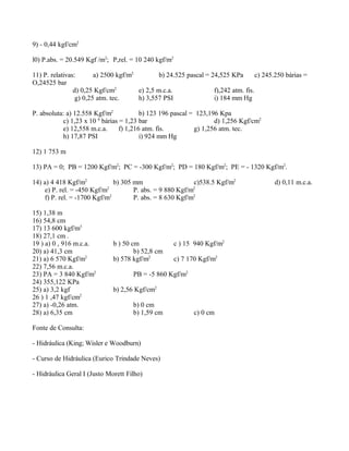 9) - 0,44 kgf/cm2
l0) P.abs. = 20.549 Kgf /m2
; P,rel. = 10 240 kgf/m2
11) P. relativas: a) 2500 kgf/m2
b) 24.525 pascal = 24,525 KPa c) 245.250 bárias =
O,24525 bar
d) 0,25 Kgf/cm2
e) 2,5 m.c.a. f),242 atm. fis.
g) 0,25 atm. tec. h) 3,557 PSI i) 184 mm Hg
P. absoluta: a) 12.558 Kgf/m2
b) 123 196 pascal = 123,196 Kpa
c) 1,23 x 10 6
bárias = 1,23 bar d) 1,256 Kgf/cm2
e) 12,558 m.c.a. f) 1,216 atm. fis. g) 1,256 atm. tec.
h) 17,87 PSI i) 924 mm Hg
12) 1 753 m
13) PA = 0; PB = 1200 Kgf/m2
; PC = -300 Kgf/m2
; PD = 180 Kgf/m2
; PE = - 1320 Kgf/m2
.
14) a) 4 418 Kgf/m2
b) 305 mm c)538.5 Kgf/m2
d) 0,11 m.c.a.
e) P. rel. = -450 Kgf/m2
P. abs. = 9 880 Kgf/m2
f) P. rel. = -1700 Kgf/m2
P. abs. = 8 630 Kgf/m2
15) 1,38 m
16) 54,8 cm
17) 13 600 kgf/m3
18) 27,1 cm .
19 ) a) 0 , 916 m.c.a. b ) 50 cm c ) 15 940 Kgf/m2
20) a) 41,3 cm b) 52,8 cm
21) a) 6 570 Kgf/m2
b) 578 kgf/m2
c) 7 170 Kgf/m2
22) 7,56 m.c.a.
23) PA = 3 840 Kgf/m2
PB = -5 860 Kgf/m2
24) 355,122 KPa
25) a) 3,2 kgf b) 2,56 Kgf/cm2
26 ) 1 ,47 kgf/cm2
27) a) -0,26 atm. b) 0 cm
28) a) 6,35 cm b) 1,59 cm c) 0 cm
Fonte de Consulta:
- Hidráulica (King; Wisler e Woodburn)
- Curso de Hidráulica (Eurico Trindade Neves)
- Hidráulica Geral I (Justo Morett Filho)
 