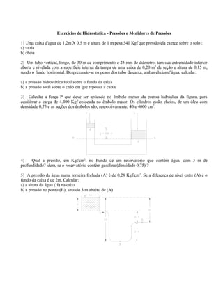 Exercícios de Hidrostática - Pressões e Medidores de Pressões
1) Uma caixa d'água de 1,2m X 0.5 m e altura de 1 m pesa 540 Kgf que pressão ela exerce sobre o solo :
a) vazia
b) cheia
2) Um tubo vertical, longo, de 30 m de comprimento e 25 mm de diâmetro, tem sua extremidade inferior
aberta e nivelada com a superfície interna da tampa de uma caixa de 0,20 m2
de seção e altura de 0,15 m,
sendo o fundo horizontal. Desprezando-se os pesos dos tubo da caixa, ambas cheias d’água, calcular:
a) a pressão hidrostática total sobre o fundo da caixa
b) a pressão total sobre o chão em que repousa a caixa
3) Calcular a força P que deve ser aplicado no êmbolo menor da prensa hidráulica da figura, para
equilibrar a carga de 4.400 Kgf colocada no êmbolo maior. Os cilindros estão cheios, de um óleo com
densidade 0,75 e as seções dos êmbolos são, respectivamente, 40 e 4000 cm2
.
4) Qual a pressão, em Kgf/cm2
, no Fundo de um reservatório que contém água, com 3 m de
profundidade? idem, se o reservatório contém gasolina (densidade 0,75) ?
5) A pressão da água numa torneira fechada (A) é de 0,28 Kgf/cm2
. Se a diferença de nível entre (A) e o
fundo da caixa é de 2m, Calcular:
a) a altura da água (H) na caixa
b) a pressão no ponto (B), situado 3 m abaixo de (A)
 