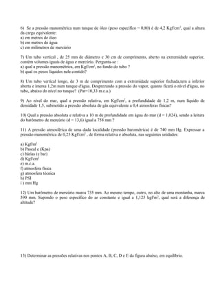 6) Se a pressão manométrica num tanque de óleo (peso específico = 0,80) é de 4,2 Kgf/cm2
, qual a altura
da carga equivalente:
a) em metros de óleo
b) em metros de água
c) em milímetros de mercúrio
7) Um tubo vertical , de 25 mm de diâmetro e 30 cm de comprimento, aberto na extremidade superior,
contém volumes iguais de água e mercúrio. Pergunta-se :
a) qual a pressão manométrica, em Kgf/cm2
, no fundo do tubo ?
b) qual os pesos líquidos nele contido?
8) Um tubo vertical longo, de 3 m de comprimento com a extremidade superior fechada,tem a inferior
aberta e imersa 1,2m num tanque d'água. Desprezando a pressão do vapor, quanto ficará o nível d'água, no
tubo, abaixo do nível no tanque? (Pat=10,33 m.c.a.)
9) Ao nível do mar, qual a pressão relativa, em Kgf/cm2
, a profundidade de 1,2 m, num líquido de
densidade 1,5, submetido a pressão absoluta de gás equivalente a 0,4 atmosferas físicas?
10) Qual a pressão absoluta e relativa a 10 m de profundidade em água do mar (d = 1,024), sendo a leitura
do barômetro de mercúrio (d = 13,6) igual a 758 mm ?
11) A pressão atmosférica de uma dada localidade (pressão barométrica) é de 740 mm Hg. Expressar a
pressão manométrica de 0,25 Kgf/cm2
, de forma relativa e absoluta, nas seguintes unidades:
a) Kgf/m2
b) Pascal e (Kpa)
c) bárias (e bar)
d) Kgf/cm2
e) m.c.a.
f) atmosfera física
g) atmosfera técnica
h) PSI
i ) mm Hg
12) Um barômetro de mercúrio marca 735 mm. Ao mesmo tempo, outro, no alto de uma montanha, marca
590 mm. Supondo o peso específico do ar constante e igual a 1,125 kgf/m3
, qual será a diferença de
altitude?
13) Determinar as pressões relativas nos pontos A, B, C, D e E da figura abaixo, em equilíbrio.
 