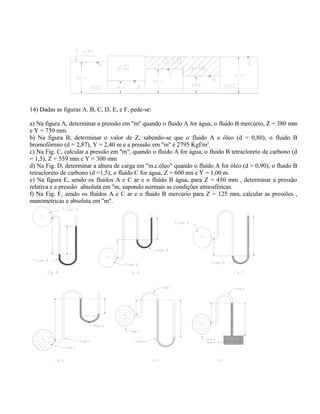 14) Dadas as figuras A. B, C, D, E, e F, pede-se:
a) Na figura A, determinar a pressão em "m" quando o fluido A for água, o fluido B mercúrio, Z = 380 mm
e Y = 750 mm.
b) Na figura B, determinar o valor de Z, sabendo-se que o fluido A e óleo (d = 0,80), o fluido B
bromofórmio (d = 2,87), Y = 2,40 m e a pressão em "m" é 2795 Kgf/m2
.
c) Na Fig. C, calcular a pressão em "m", quando o fluido A for água, o fluido B tetracloreto de carbono (d
= 1,5), Z = 559 mm e Y = 300 mm
d) Na Fig. D, determinar a altura de carga em "m.c.óleo" quando o fluído A for óleo (d = 0,90), o fluido B
tetracloreto de carbono (d =1,5), o fluído C for água, Z = 600 nm e Y = 1,00 m.
e) Na figura E, sendo os fluidos A e C ar e o fluído B água, para Z = 450 mm , determinar a pressão
relativa e a pressão absoluta em "m, supondo normais as condições atmosféricas.
f) Na Fig. F, sendo os fluidos A e C ar e o fluido B mercúrio para Z = 125 mm, calcular as pressões ,
manométricas e absoluta em "m".
 