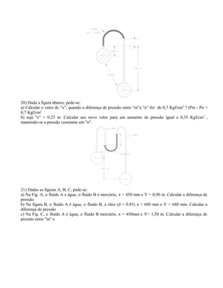 20) Dada a figura abaixo, pede-se:
a) Calcular o valor de “x”, quando a diferença de pressão entre “m”e “n” for de 0,7 Kgf/cm2
? (Pm - Pn =
0,7 Kgf/cm2
b) seja "x" = 0.25 m .Calcular seu novo valor para um aumento de pressão igual a 0,35 Kgf/cm2
,
mantendo-se a pressão constante em "n".
21) Dadas as figuras A, B, C, pede-se:
a) Na Fig. A, o fluido A e água, o fluido B é mercúrio, x = 450 mm e Y = 0,90 m. Calcular a diferença de
pressão
b) Na figura B, o fluido A é água, o fluido B, é óleo (d = 0.85) x = 680 mm e Y = 680 mm. Calcular a
diferença de pressão
c) Na Fig. C, o fluido A é água, o fluido B mercúrio, x = 450mm e Y= 1,50 m. Calcular a diferença de
pressão entre "m" e
 