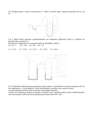 23) Na figura abaixo, o tubo A contém óleo (d = 0,80) e o tubo B, água. Calcular as pressões em A e em
B.
24) A figura abaixo apresenta esquematicamente um manômetro diferencial. Pede-se a diferença de
pressões entre os pontos A e
B em Pascal, conhecendo-se os seguintes dados de densidades e alturas:
dl = d5 = 1 d2 = 13,6 d3 = 0,8 d4 = 1,2
z1 = 1.0 m z2 = 2.0 m z3 = 2.5 m z4 = 5.0 m z5 = 6.0 m
25) O manômetro diferencial esquematizado na figura abaixo é constituído de um tubo transparente de 5 m
de comprimento e 1 cm de diâmetro, 2m de fita graduada e una tábua como suporte.Estime:
a) quantos Kgf de mercúrio serão necessários como líquido indicador.
b) qual será a diferença máxima de pressão em kgf/cm2
que o aparelho poderá avaliar satisfatoriamente,
caso seja acoplado pontos de uma canalização que conduz álcool (d = 0,8). ;
 