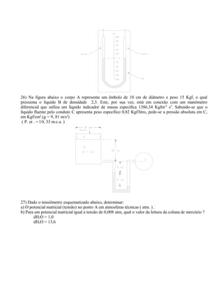 26) Na figura abaixo o corpo A representa um êmbolo de 10 cm de diâmetro e peso 15 Kgf, o qual
pressiona o líquido B de densidade 2,3. Este, por sua vez, está em conexão com um manômetro
diferencial que utiliza um líquido indicador de massa específica 1386,34 Kgfm-4
s2
. Sabendo-se que o
líquido fluente pelo conduto C apresenta peso específico 0,82 Kgf/litro, pede-se a pressão absoluta em C,
em Kgf/cm2
.(g = 9, 81 m/s2
)
( P. at . = l 0, 33 m.c.a. )
27) Dado o tensiômetro esquematizado abaixo, determinar:
a) O potencial matricial (tensão) no ponto A em atmosferas técnicas ( atm. ) .
b) Para um potencial matricial igual a tensão de 0,008 atm, qual o valor da leitura da coluna de mercúrio ?
dH2O = 1,0
dH2O = 13,6
 