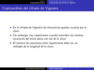 Outline
Criptoan´alisis cl´asico
Criptoan´alisis del cifrado de C´esar
Criptoan´alisis del cifrado de Vigen`ere
Criptoan´alisis del cifrado de Vigen`ere
En el cifrado de Vigen`ere las frecuencias quedan ocultas por la
clave.
Sin embargo, hay repeticiones cuando coinciden los mismos
caracteres del texto plano con los de la clave.
El n´umero de caracteres entre repeticiones debe ser un
m´ultiplo de la longitud de la clave.
Juan Manuel Garc´ıa Garc´ıa CRIPTOANALISIS
 