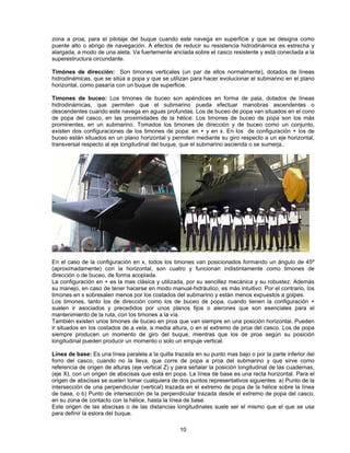 zona a proa, para el pilotaje del buque cuando este navega en superficie y que se designa como
puente alto o abrigo de navegación. A efectos de reducir su resistencia hidrodinámica es estrecha y
alargada, a modo de una aleta. Va fuertemente anclada sobre el casco resistente y está conectada a la
superestructura circundante.
Timónes de dirección: Son timones verticales (un par de ellos normalmente), dotados de líneas
hidrodinámicas, que se sitúa a popa y que se utilizan para hacer evolucionar el submarino en el plano
horizontal, como pasaría con un buque de superficie.
Timones de buceo: Los timones de buceo son apéndices en forma de pala, dotados de líneas
hidrodinámicas, que permiten que el submarino pueda efectuar manobras ascendentes o
descendentes cuando este navega en aguas profundas. Los de buceo de popa van situados en el cono
de popa del casco, en las proximidades de la hélice. Los timones de buceo de popa son los más
prominentes, en un submarino. Tomados los timones de dirección y de buceo como un conjunto,
existen dos configuraciones de los timones de popa: en + y en x. En los de configuración + los de
buceo están situados en un plano horizontal y permiten mediante su giro respecto a un eje horizontal,
transversal respecto al eje longitudinal del buque, que el submarino ascienda o se sumerja..
En el caso de la configuración en x, todos los timones van posicionados formando un ángulo de 45º
(aproximadamente) con la horizontal, son cuatro y funcionan indistintamente como timones de
dirección o de buceo, de forma acoplada.
La configuración en + es la mas clásica y utilizada, por su sencillez mecánica y su robustez. Además
su manejo, en caso de tener hacerse en modo manual-hidráulico, es más intuitivo. Por el contrario, los
timones en x sobresalen menos por los costados del submarino y están menos expuestos a golpes.
Los timones, tanto los de dirección como los de buceo de popa, cuando tienen la configuración +
suelen ir asociados y precedidos por unos planos fijos o alerones que son esenciales para el
mantenimiento de la ruta, con los timones a la vía.
También existen unos timones de buceo en proa que van siempre en una posición horizontal. Pueden
ir situados en los costados de a vela, a media altura, o en el extremo de proa del casco. Los de popa
siempre producen un momento de giro del buque, mientras que los de proa según su posición
longitudinal pueden producir un momento o solo un empuje vertical.
Línea de base: Es una línea paralela a la quilla trazada en su punto mas bajo o por la parte inferior del
forro del casco, cuando no la lleva, que corre de popa a proa del submarino y que sirve como
referencia de origen de alturas (eje vertical Z) y para señalar la posición longitudinal de las cuadernas,
(eje X), con un origen de abscisas que está en popa. La línea de base es una recta horizontal. Para el
origen de abscisas se suelen tomar cualquiera de dos puntos representativos siguientes: a) Punto de la
intersección de una perpendicular (vertical) trazada en el extremo de popa de la hélice sobre la línea
de base, o b) Punto de intersección de la perpendicular trazada desde el extremo de popa del casco,
en su zona de contacto con la hélice, hasta la línea de base.
Este origen de las abscisas o de las distancias longitudinales suele ser el mismo que el que se usa
para definir la eslora del buque.
10
 