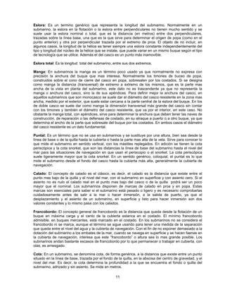 Eslora: Es un termino genérico que representa la longitud del submarino. Normalmente en un
submarino, la eslora en la flotación o la eslora entre perpendiculares no tienen mucho sentido y se
suele usar la eslora nominal o total, que es la distancia (en metros) entre dos perpendiculares,
trazadas sobre la línea base, una que es la que sirve para determinar el origen de popa (como en el
punto anterior) y otra por perpendicular trazada por el extremo de proa. El objeto de no incluir, en
algunos casos, la longitud de la hélice es tener siempre una eslora constante independientemente del
tipo y longitud del núcleo de la hélice que se instale, que puede variar en un mismo buque según el tipo
de tecnología que se utilice. Además el del casco es un punto más inamovible.
Eslora total: Es la longitud total del submarino, entre sus dos extremos.
Manga: En submarinos la manga es un término poco usado ya que normalmente no expresa con
precisión la anchura del buque que mas interesa. Normalmente los timones de buceo de popa,
construidos sobre el cono de cierre del casco en popa, sobresalen por los costados. Si se designa
como manga la distancia (transversal) de extremo a extremo de los mismos, que es la parte mas
ancha de la vista en planta del submarino, este dato no es trascendente ya que no representa la
manga o anchura del casco, sino la de sus apéndices. Para definir mejor la anchura del casco, en
aquellos submarinos que son monocasco se suele dar el diámetro del casco resistente en la zona mas
ancha, medido por el exterior, que suele estar cercana a la parte central de la eslora del buque. En los
de doble casco se suele dar como manga la dimensión transversal más grande del casco sin contar
con los timones y también el diámetro del casco resistente, que va por el interior, en este caso. No
obstante la manga total, con apéndices, sirve para determinar la anchura que deben tener las naves de
construcción, de reparación o las defensas de costado, en su atraque a puerto o a otro buque, ya que
determina el ancho de la parte que sobresale del buque por los costados. En ambos casos el diámetro
del casco resistente es un dato fundamental.
Puntal: Es un término que no se usa en submarinos y se sustituye por una altura, bien sea desde la
línea de base o de la quilla hasta la cubierta o hasta la parte mas alta de la vela. Sirve para conocer lo
que mide el submarino en sentido vertical, con los mástiles replegados. En adición se tienen la cota
periscópica y la cota snorkel, que son las distancias la línea de base del submarino hasta el nivel del
mar para las situaciones de navegación en que usan el periscopio o el snorkel. La cota periscópica
suele ligeramente mayor que la cota snorkel. En un sentido genérico, coloquial, el puntal es lo que
mide el submarino desde el fondo del casco hasta la cubierta más alta, generalmente la cubierta de
navegación.
Calado: El concepto de calado es el clásico, es decir, el calado es la distancia que existe entre el
punto mas bajo de la quilla y el nivel del mar, con el submarino en superficie y con asiento cero. Si el
asiento no es nulo el calado real en el punto mas bajo del casco o de la quilla podrá ser un poco
mayor que el nominal. Los submarinos disponen de marcas de calado en proa y en popa. Estas
marcas son esenciales para saber si el submarino está pesado o ligero y es necesario comprobarlas
cuidadosamente antes de salir a la mar o hacer inmersión, a la salida de puerto, ya que el
desplazamiento y el asiento de un submarino, en superficie y listo para hacer inmersión son dos
valores constantes y lo mismo pasa con los calados.
Francobordo: El concepto general de francobordo es la distancia que queda desde la flotación de un
buque en máxima carga y el canto de la cubierta estanca en el costado. El mínimo francobordo
admisible, en buques mercantes, está marcado en el costado. En los submarinos no se considera el
francobordo ni se marca, aunque el término se sigue usando para tener una medida de la separación
que queda entre el nivel del agua y la cubierta de navegación. Con el fin de no exponer demasiado a la
dotación del submarino a los embates de la mar, cuando se navega en superficie y se hacen faenas en
la cubierta de navegación, interesa que este “francobordo” o altura sea lo mas grande posible. Los
submarinos andan bastante escasos de francobordo por lo que permanecer o trabajar en cubierta, con
olas, es arriesgado.
Cota: En un submarino, se denomina cota, de forma genérica, a la distancia que existe entre un punto
situado en la línea de base, trazada por el fondo de la quilla, en la abscisa del centro de gravedad, y el
nivel del mar. Es decir, la cota determina la profundidad a la que se encuentra el fondo o quilla del
submarino, adrizado y sin asiento. Se mide en metros.
11
 