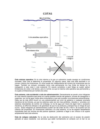 Cota máxima operativa: Es la cota máxima a la que un submarino puede navegar en condiciones
normales. Esta cota la determina el proyectista. En algunos casos, esta cota está asociada a un
número máximo de inmersiones. En otros puede ser independiente del número de inmersiones que se
hagan. También se incluyen conceptos como cota permanente (no hay límite de tiempo en la
navegación a esta cota) o cota ocasional. En cascos sometidos a gran fatiga se suelen aplicar
limitaciones de ciclos o de tiempo, pero lo normal, es que la máxima cota operativa sea permanente y
no sujeta a limitaciones por número de ciclos.
Cota extrema, cota accidental o cota de sobreinmersión: Generalmente se prevén unos márgenes
en cota máxima operativa para tener en cuenta posibles averías del gobierno, errores de navegación o
urgencias por vía de agua, todos ellos involuntarios y que solo suceden circunstancias extraordinarias.
Cada vez es más difícil incurrir en una sobreinmersión por error de gobierno o cualquier anomalía
mecánica de los timones, ya que los sistemas cada vez son mas perfectos, robustos o provistos con
sistemas redundantes de control; sin embargo, la vía de agua por rotura de algún tubo o accesorio
mecánico, es difícil de anticipar o de garantizar de que no se produzca y siempre hay un riesgo de que
ocurra. Estos márgenes (la sobreinmersión) suelen ser del orden de 50 a 100 m. de acuerdo con los
criterios del proyectista. En inmersiones inferiores a la cota extrema, no es de esperar desperfectos
importantes pero por encima de ella podrían aparecer, pudiendo a llegar a ser críticos si se supera
ampliamente esta cota extrema.
Cota de colapso calculada: Es la cota de destrucción del submarino por el exceso de presión
aplicado al casco resistente. Los servicios que están normalmente en contacto con el mar no se
12
 