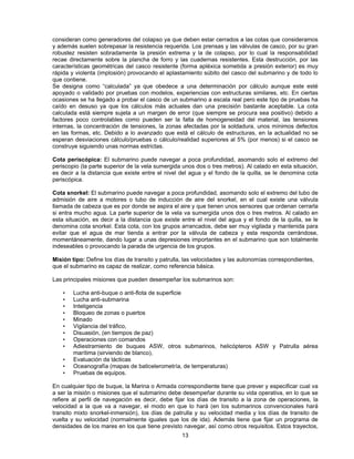 consideran como generadores del colapso ya que deben estar cerrados a las cotas que consideramos
y además suelen sobrepasar la resistencia requerida. Los prensas y las válvulas de casco, por su gran
robustez resisten sobradamente la presión extrema y la de colapso, por lo cual la responsabilidad
recae directamente sobre la plancha de forro y las cuadernas resistentes. Esta destrucción, por las
características geométricas del casco resistente (forma apléxica sometida a presión exterior) es muy
rápida y violenta (implosión) provocando el aplastamiento súbito del casco del submarino y de todo lo
que contiene.
Se designa como “calculada” ya que obedece a una determinación por cálculo aunque este esté
apoyado o validado por pruebas con modelos, experiencias con estructuras similares, etc. En ciertas
ocasiones se ha llegado a probar el casco de un submarino a escala real pero este tipo de pruebas ha
caído en desuso ya que los cálculos más actuales dan una precisión bastante aceptable. La cota
calculada está siempre sujeta a un margen de error (que siempre se procura sea positivo) debido a
factores poco controlables como pueden ser la falta de homogeneidad del material, las tensiones
internas, la concentración de tensiones, la zonas afectadas por la soldadura, unos mínimos defectos
en las formas, etc. Debido a lo avanzado que está el cálculo de estructuras, en la actualidad no se
esperan desviaciones cálculo/pruebas o cálculo/realidad superiores al 5% (por menos) si el casco se
construye siguiendo unas normas estrictas.
Cota periscópica: El submarino puede navegar a poca profundidad, asomando solo el extremo del
periscopio (la parte superior de la vela sumergida unos dos o tres metros). Al calado en esta situación,
es decir a la distancia que existe entre el nivel del agua y el fondo de la quilla, se le denomina cota
periscópica.
Cota snorkel: El submarino puede navegar a poca profundidad, asomando solo el extremo del tubo de
admisión de aire a motores o tubo de inducción de aire del snorkel, en el cual existe una válvula
llamada de cabeza que es por donde se aspira el aire y que tienen unos sensores que ordenan cerrarla
si entra mucho agua. La parte superior de la vela va sumergida unos dos o tres metros. Al calado en
esta situación, es decir a la distancia que existe entre el nivel del agua y el fondo de la quilla, se le
denomina cota snorkel. Esta cota, con los grupos arrancados, debe ser muy vigilada y mantenida para
evitar que el agua de mar tienda a entrar por la válvula de cabeza y esta responda cerrándose,
momentáneamente, dando lugar a unas depresiones importantes en el submarino que son totalmente
indeseables o provocando la parada de urgencia de los grupos.
Misión tipo: Define los días de transito y patrulla, las velocidades y las autonomías correspondientes,
que el submarino es capaz de realizar, como referencia básica.
Las principales misiones que pueden desempeñar los submarinos son:
• Lucha anti-buque o anti-flota de superficie
• Lucha anti-submarina
• Inteligencia
• Bloqueo de zonas o puertos
• Minado
• Vigilancia del tráfico,
• Disuasión, (en tiempos de paz)
• Operaciones con comandos
• Adiestramiento de buques ASW, otros submarinos, helicópteros ASW y Patrulla aérea
marítima (sirviendo de blanco),
• Evaluación da tácticas
• Oceanografía (mapas de baticelerometría, de temperaturas)
• Pruebas de equipos.
En cualquier tipo de buque, la Marina o Armada correspondiente tiene que prever y especificar cual va
a ser la misión o misiones que el submarino debe desempeñar durante su vida operativa, en lo que se
refiere al perfil de navegación es decir, debe fijar los días de transito a la zona de operaciones, la
velocidad a la que va a navegar, el modo en que lo hará (en los submarinos convencionales hará
transito mixto snorkel-inmersión), los días de patrulla y su velocidad media y los días de transito de
vuelta y su velocidad (normalmente iguales que los de ida). Además tiene que fijar un programa de
densidades de los mares en los que tiene previsto navegar, así como otros requisitos. Estos trayectos,
13
 