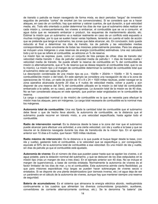de transito o patrulla se hacen navegando de forma mixta, es decir periodos “largos” de inmersión
seguidos de periodos “cortos” de snorkel (en los convencionales). Si se considera que va a hacer
ataques, en caso de un conflicto, hay que estimar y valorar cuantos, de qué duración, a qué velocidad
media, etc. Todo ello orientado a poder determinar los días de mar que el submarino debe realizar en
cada misión y, consecuentemente, los víveres a embarcar, el combustible que se va a consumir, el
agua dulce que es necesario embarcar o producir, los esquemas de mantenimiento abordo, etc.
Estimar la misión que un submarino va a realizar realmente en caso de un conflicto está expuesto a
muchas incógnitas, por lo que se suelen hacer varias hipótesis, teniendo en cuenta el radio de acción
que se pretende que tenga el submarino, las zonas que debe alcanzar, etc. En conclusión, todo queda
reducido al final a determinar los días de transito, los de patrulla y las velocidades medias
correspondientes, como envolvente de todas las misiones potencialmente previstas. Para los ataques
se incluyen unos márgenes o unas reservas de energía (combustible) estimativas. Una vez calculado
todo y en lo que se refiere al combustible, se adiciona un % de reserva.
La misión tipo se expresa, pues, como un conjunto de tres parejas de cifras: días de transito ida/
velocidad media transito + días de patrulla/ velocidad media de patrulla t + días de transito vuelta /
velocidad media de tránsito. Se puede añadir la reserva de combustible en % del combustible de
misión (o alternativamente, que el % de reserva que se desea respecto al combustible total, que no es
lo mismo). La misión tipo y el margen de combustible determinan la cantidad de combustible total que
el submarino debe ser capaz de portar.
La descripción condensada de una misión tipo es p.e.: 10d/8n + 20d/4n + 10d/8n + 30 % reserva
combustible/(de misión o del total). En este ejemplo se considera una navegación de ida a la zona de
operaciones de 10 días, un radio de acción de 10 x 8 x 24 = 1920 millas náuticas, poder navegar en la
zona operativa alcanzada durante 20 días a 4 nudos de velocidad media, volver a puerto y aún
disponer de una reserva del 30 % del combustible utilizado en la misión (o del total de combustible
embarcado a la salida, en su caso), para contingencias. La duración total de la misión es de 40 días.
No se han considerado ataques en este ejemplo, que podrían estar englobados en le combustible de
reserva.
La carga o capacidad nominal (o de misión) de combustible es la que se necesita para efectuar la
misión mas los ataques, pero sin márgenes. La carga total necesaria de combustible es la nominal mas
los márgenes.
Autonomía total de combustible: Una vez fijada la cantidad total de combustible que el submarino
debe llevar o que de hecho lleva abordo, la autonomía de combustible, es la distancia que el
submarino puede recorrer en tránsito mixto, a una velocidad especificada, hasta agotar todo el
combustible.
Radio de intervención normal: Es la distancia desde la base a la zona del mar que el submarino
puede alcanzar para efectuar una actividad, a una cierta velocidad, con ida y vuelta a la base y que se
resume en la distancia navegada durante los días de transito-ida de la misión tipo. En el ejemplo
anterior son 10 días a 8 nudos, que hacen 1920 millas náuticas.
Radio máximo de intervención: Es la distancia a la que puede el buque llegar desde la base, (con
ida y vuelta), gastando todo el combustible, a la velocidad que se especifique y, por consiguiente,
equivale al 50% de la autonomía total de combustible a esa velocidad. Es una misión de ida y vuelta,
sin días de patrulla ya que el combustible está ajustado.
Autonomía de víveres: Es el número de días que pueden pasar hasta que se agotan los víveres, o el
agua potable, para la dotación nominal del submarino, y que se deducen de los días estipulados en la
misión tipo (mas un margen de dos o tres días). En el ejemplo anterior son 40 días. No se incluye el
margen de supervivencia, a base de comida enlatada. Normalmente la autonomía de víveres es el
factor limitador de los días de mar, y no el combustible. Esta autonomía admite cierta flexibilidad, ya
que para misiones esporádicas muy largas se pueden hacer sobrecargas de víveres secos o
enlatados. Si se dispone de una planta desalinizadora (por ósmosis inversa, etc.) el agua deja de ser
un parámetro en el cálculo de la autonomía de víveres, aunque hay que mantener siempre una reserva
de seguridad.
Batería de acumuladores: Es el sistema que almacena la energía eléctrica abordo, restituyéndola
continuamente a los cuadros que alimentan los diversos consumidores (propulsión, auxiliares,
convertidores de corriente alterna/corriente continua, etc.). Se le denomina “la batería” (de
14
 