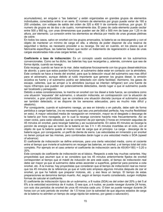 acumuladores), en singular o “las baterías” y están organizadas en grandes grupos de elementos
individuales, conectados entre si en serie. El número de elementos por grupo puede variar de 160 a
200 unidades, con voltajes de salida del orden de 320 a 400 V de corriente continua, por grupo. El
numero de grupos es de dos o de cuatro, normalmente dos. El peso de cada elemento puede oscilar
entre 500 y 800 kg, con unas dimensiones que pueden ser de 360 x 500 mm de base por 1,25 m de
altura, por elemento. La conexión entre los elementos se efectúa por medio de unas gruesas pletinas
de cobre.
En todos los casos, salvo en snorkel con los grupos arrancados, la batería se va descargando y con el
objeto de mantener un mínimo de carga en ella, a efectos de poder disponer de una reserva de
seguridad o táctica, es necesario proceder a su recarga. De vez en cuando, en los plazos que el
fabricante especifique, las baterías tienen que recibir un tratamiento de regeneración a base de unas
cargas escalonadas más unas cargas lentas, etc.
Coeficiente o tasa de indiscreción: Es un concepto usado exclusivamente en los submarinos
convencionales. Como se ha dicho, las baterías hay que recargarlas y, además, conviene que sea de
forma rápida, cuando se navega.
Esta recarga, cuando se hace en la mar, debe realizarse forzosamente con los grupos diesel-eléctricos
de abordo, y para que estos puedan funcionar, el submarino debe estar en contacto con la atmósfera.
Este contacto se hace a través del snorkel, para que la detección visual del submarino sea mas difícil
para el adversario, aunque debido al ruido importante que generan los grupos diesel, la emisión
acústica es fuerte y el submarino podría ser detectado con cierta facilidad. Asimismo, los gases de
escape, calientes, que se arrojan a la atmósfera (aunque se intentan refrigerar) son una fuente de
rayos infrarrojos que pueden ser potencialmente detectados, dando lugar a que el submarino pueda
ser localizado y perseguido.
Debido a estas consideraciones, la marcha en snorkel con los diesel a toda fuerza, se considera como
una situación “expuesta” del submarino, o situación indiscreta, en contraposición con la situación de
inmersión, a gran profundidad, que se considera una situación discreta (aunque el submarino pueda
ser también detectado, si se dispone de los sensores adecuados, pero es mucho más difícil y
aleatorio).
Por consiguiente, cuando el submarino navega, ya sea en tránsito o en patrulla, debe salir de forma
periódica a cargar baterías, (no es necesario que sea una periodicidad perfecta, hay mucha flexibilidad
en esto). A mayor velocidad media de navegación en inmersión, mayor es el desgaste o descarga de
la batería por hora navegada, por lo cual la recarga conviene hacerla más frecuentemente. Así se
crean ciclos, para cada velocidad, que se componen de por ejemplo 3 horas en inmersión seguidas de
45 minutos en snorkel, para recargar baterías y así sucesivamente. En estos 45 minutos se recarga la
porción de energía que se tomó de la batería en las 3 h + 45 minutos invertidas en el ciclo, con el
objeto de que la batería quede al mismo nivel de carga que al principio. La carga - descarga de la
batería sigue, por consiguiente, un perfil de diente de sierra. Las velocidades en inmersión y en snorkel
no tienen porqué ser las mismas, pero combinadas darán lugar a una velocidad media o SOA (speed
of advance).
El coeficiente de indiscreción se define entonces, para una cierta velocidad media, como el cociente
entre el tiempo que invierte el submarino en recargar las baterías, en snorkel, y el tiempo total del ciclo
completo. Por ejemplo en el caso anterior el coeficiente de indiscreción sería de 45/(45+180) = 0,20 o
20%.
Este concepto de coeficiente de indiscreción es el básico. Respecto a este hay muchas variantes. Hay
proyectistas que asumen que si se considera que los 45 minutos anteriormente fijados de snorkel
corresponden al tiempo que el mástil de inducción de aire está izado, el tiempo de indiscreción real
debe ser mayor ya que el submarino debe antes ascender a superficie, gobernar para ponerse a cota
snorkel, etc. A la inversa, hay proyectistas que consideran que el tiempo de indiscreción real es menor
que los 45 minutos de la referencia ya que el ruido solo empieza algunos minutos después de izar el
snorkel, ya que ha habido que preparar motores, etc. y eso lleva un tiempo. El tiempo de estas
preparaciones se denomina tiempo muerto. Así, según el tiempo muerto considerado, surgen múltiples
formas de calcular el coeficiente.
El coeficiente de indiscreción típico de un submarino, a 8 nudos (SOA) es del orden del 20% y del 5 al
6% a la velocidad económica de 4 nudos. O sea que, a 4 nudos, se puede navegar durante 24 horas,
con solo dos periodos de snorkel de unos 45 minutos cada uno. O bien se puede navegar durante 24
horas con un solo periodo de snorkel de 1,5 horas (con la salvedad de que algunos estados de carga
de la batería no admiten un tiempo de carga rápida tan extenso, por gaseo o saturación).
15
 