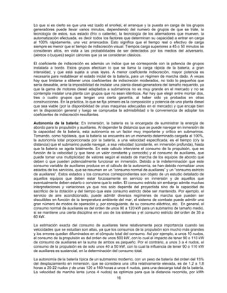 Lo que si es cierto es que una vez izado el snorkel, el arranque y la puesta en carga de los grupos
generadores puede llevar varios minutos, dependiendo del numero de grupos de que se trate, la
tecnología de estos, sus estado (frío o caliente), la tecnología de los alternadores que mueven, la
automatización efectuada, es decir todos los factores que determinan su capacidad a entrar en carga
al 100% rápidamente, una vez arrancados. Esto significa que el tiempo real o efectivo de carga
siempre es menor que el tiempo de indiscreción visual. Tiempos carga superiores a 45 o 50 minutos se
consideran altos, en vista a las probabilidades de ser detectados por los medios del adversario,
(aéreos o buques) según cánones que ya se consideran clásicos.
El coeficiente de indiscreción es además un índice que se corresponde con la potencia de grupos
instalada a bordo. Estos grupos efectúan lo que se llama la carga rápida de la batería, a gran
intensidad, y que está sujeta a unas leyes. A menor coeficiente indiscreción, mayor potencia es
necesaria para restablecer el estado inicial de la batería, para un régimen de marcha dado. A veces
hay que limitarse a obtener unos coeficientes de indiscreción moderados, no todo lo pequeños que
sería deseable, ante la imposibilidad de instalar una planta diesel-generadora del tamaño requerido, ya
que la gama de motores diesel adaptados a submarinos no es muy grande en el mercado y no se
contempla instalar una planta con grupos que no sean idénticos. Así hay que elegir entre montar dos,
tres o cuatro grupos que tengan una cierta garantía, al haber sido ya probados en otras
construcciones. En la práctica, lo que se fija primero es la composición y potencia de una planta diesel
que sea viable (por la disponibilidad de unas maquinas adecuadas en el mercado) y que encaje bien
en la disposición general y luego se comprueba la admisibilidad o la conveniencia de adoptar los
coeficientes de indiscreción resultantes.
Autonomía de la batería: En inmersión, la batería es la encargada de suministrar la energía de
abordo para la propulsión y auxiliares. Al depender la distancia que se puede navegar en inmersión de
la capacidad de la batería, esta autonomía es un factor muy importante y crítico en submarinos.
Tomando, como hipótesis, que la batería se encuentra en un momento determinado cargada al 100%,
la autonomía total proporcionada por la batería, a una velocidad especificada, es el tiempo (o/y la
distancia) que el submarino puede navegar, a esa velocidad (constante, en inmersión profunda), hasta
que la batería se agota totalmente. En este cálculo interviene el consumo de la propulsión, que es
función de la velocidad (y que tiene un valor constante y conocido) y el consumo de auxiliares, que
puede tomar una multiplicidad de valores según el estado de marcha de los equipos de abordo que
deben o que pueden potencialmente funcionar en inmersión. Debido a la indeterminación que este
consumo variable de auxiliares produce en el cálculo de la autonomía, se han debido normalizar unos
estados de los servicios, que se resumen en un “consumo normal de auxiliares” y un “consumo estricto
de auxiliares”. Estos estados y los consumos correspondientes son objeto de un estudio detallado de
aquellos equipos que deben estar forzosamente en servicio en inmersión y de aquellos que
eventualmente deben estarlo o conviene que lo estén. El consumo estricto sin embargo admite muchas
interpretaciones y variaciones ya que nos solo depende del proyectista sino de la capacidad de
sacrificio de la dotación y del tiempo que este consumo estricto debe ser mantenido. Por ejemplo, el
servicio de aire acondicionado, puede admitir diversos regímenes de marcha que pueden ser
discutibles en función de la temperatura ambiente del mar, el sistema de combate puede admitir una
gran número de modos de operación y, por consiguiente, de su consumo eléctrico, etc. En general, el
consumo normal de auxiliares es del orden de unos 90 a 120 kW para un submarino de tamaño medio,
si se mantiene una cierta disciplina en el uso de los sistemas y el consumo estricto del orden de 35 a
60 kW.
La estimación exacta del consumo de auxiliares tiene relativamente poca importancia cuando las
velocidades que se estudian son altas, ya que los consumos de la propulsión son mucho más grandes
y los errores quedan difuminados en el cómputo total del consumo. Así por ejemplo, a unos 10 nudos,
el consumo de la propulsión es del orden de unos 500 kW, con lo cual el impacto de tener 90 o 110 kW
de consumo de auxiliares en la suma de ambos es pequeño. Por el contrario, a unos 3 a 4 nudos, el
consumo de la propulsión es de solo unos 40 a 50 kW, con lo cual la influencia de tener 90 o 110 kW
de auxiliares es sustancial, en la determinación del consumo total.
La autonomía de la batería típica de un submarino moderno, con un peso de batería del orden del 15%
del desplazamiento en inmersión, que se considera una cifra relativamente elevada, es de 1,2 a 1,8
horas a 20-22 nudos y de unas 120 a 140 horas a unos 4 nudos, para una descarga total de la batería.
La velocidad de marcha lenta (unos 4 nudos) se optimiza para que la distancia recorrida, por kWh
16
 
