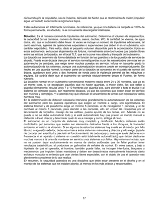 consumido por la propulsión, sea la máxima, derivado del hecho que el rendimiento de motor propulsor
sigue un trazado ascendente a regímenes bajos.
Estas autonomías sin totalmente nominales, de referencia, ya que ni la batería va cargada al 100% de
forma permanente, en absoluto, ni es conveniente descargarla totalmente.
Dotación: Es el número nominal de tripulantes del submarino. Determina el volumen de alojamientos,
la capacidad de las cámaras, número de literas, aseos, duchas, WC, la cantidad de víveres, de agua
dulce, etc. que el submarino debe llevar. A veces se incluye un número de tripulantes adicionales, tal
como alumnos, agentes de operaciones especiales o supervisores que deben ir en el submarino, con
carácter esporádico. Para estos, dado el pequeño volumen disponible para la acomodación, típico en
estos submarinos, se buscan alojamientos de fortuna, normalmente entre los huecos que quedan libres
entre las estibas de torpedos, en el local TLT, que es la zona mas abierta y tranquila del submarino.
La dotación se determina de forma detallada en función de las guardias y de los puestos de servicio de
abordo. Puede estar dictada bien por el servicio normal/guardias o por las necesidades previstas en un
zafarrancho de combate, que exige tener muchos puestos en servicio. Influye en bastante grado la
automatización de los sistemas, aunque una automatización excesiva puede ser contraproducente. De
hecho en una guardia normal, la mayor parte de la dotación se concentra en el puesto de control del
buque, quedando solo unos o dos hombres de ronda para la vigilancia general de las máquinas y
equipos. Se podría decir que el submarino se controla exclusivamente desde el Puente, de forma
rutinaria.
La dotación normal en un submarino convencional moderno oscila entre 24 y 36 hombres, que ya es
un merito pues, si se exceptúan aquellos que no hacen guardias, o mejor dicho, los que están a
guardia permanente, resulta unos 7 a 10 hombres por guardia que, para atender a todo el buque y al
sistema de combate básico, son realmente escasos, ya que los sistemas que deben estar en servicio
son muchos y complejos. Y si además hay que efectuar el lanzamiento de armas son necesarios varios
hombres más.
En la determinación de dotación necesaria interviene grandemente la automatización de los sistemas
del submarino pero los puestos operativos que exigen un hombre a cargo, son significativos. El
sistema timonel y de plataforma exige un mínimo 5 personas, el de navegación 1 persona, y el de
combate al menos 6 personas, para atender a las consolas, ello sin contar las requeridas por el
lanzamiento de torpedos, manejo de las estibas, puesta apunto de las ramas, etc. Además no se
puede o no se debe automatizar todo y si está automatizado hay que prever un mando manual a
distancia o local, directo y determinar quién lo va a manejar y como, si llega el caso.
El submarino es un conjunto de sistemas muy completo y ramificado. Muchos sistemas están
controlados por sensores que suelen ser elementos delicados frente a los choques, la humedad
ambiente, el calor o la vibración. Si en algunos de estos los sistemas hay avería en el mando, por fallo
técnico o agresión exterior, debe recurrirse a estos sistemas manuales y directos y ello exige, (aparte
de conocer con exactitud y precisión el funcionamiento de cada equipo, cosa que suele olvidarse con
frecuencia si el aparato o sistema en cuestión está totalmente automatizado) que deban dedicarse
muchas manos a la tarea de mantener en servicio unos sistemas con fallos. Hay sistemas incluso, que
no se pueden dejar exclusivamente en manos de ciertos autómatas que de fallar podrían tener
resultados catastróficos, al producirse un galimatías de señales de control. En otros casos, y bajo a
hipótesis de que el operador, el hombre, también puede fallar, se incluyen inter-locks, bloqueos o
mecanismos que impiden falsas maniobras y deben ser desactivados manualmente haciendo cierto
esfuerzo muscular o teniendo que usar ciertas llaves especiales, con el objeto de que el operador sea
plenamente consciente de lo que realiza.
En resumen, la seguridad operativa es una disciplina que debe estar presente en el diseño y en el
manejo de los sistemas que se instalan abordo, al menos en los más críticos y responsables.
17
 