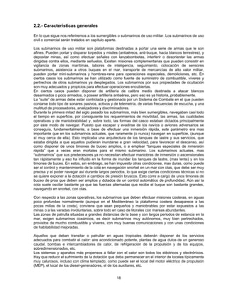 2.2.- Características generales
En lo que sigue nos referiremos a los sumergibles o submarinos de uso militar. Los submarinos de uso
civil o comercial serán tratados en capítulo aparte.
Los submarinos de uso militar son plataformas destinadas a portar una serie de armas que le son
afines. Pueden portar y disparar torpedos y misiles (antiaéreos, anti-buque, hacia blancos terrestres), y
depositar minas, así como efectuar señales con lanzabombetas, interferir o desorientar las armas
dirigidas contra ellos, mediante señuelos. Existen misiones complementarias que pueden consistir en
vigilancia de zonas marítimas, labores de inteligencia, seguimiento, colocación de sensores
submarinos, asistencia a otros buques en el mar, transporte de mercancías de alto valor militar,
pueden portar mini-submarinos y hombres-rana para operaciones especiales, demoliciones, etc. En
ciertos casos los submarinos se han utilizado como fuente de suministro de combustible, víveres y
pertrechos de otros submarinos ya desplegados. Los submarinos por sus propiedades de ocultación
son muy adecuados y propicios para efectuar operaciones encubiertas.
En ciertos casos pueden disponer de artillería de calibre medio destinada a atacar blancos
desarmados o poco armados, o poseer artillería antiaérea, pero eso es ya historia, probablemente.
La “suite” de armas debe estar controlada y gestionada por un Sistema de Combate en el que pueden
contarse todo tipo de sonares pasivos, activos y de telemetría, de varias frecuencias de escucha, y una
multitud de procesadores, analizadores y discriminadores.
Durante la primera mitad del siglo pasado los submarinos, más bien sumergibles, navegaban casi todo
el tiempo en superficie, por consiguiente los requerimientos de movilidad, las armas, las cualidades
operativas y de maniobrabilidad y, sobre todo, las formas del casco estaban dictados principalmente
por este modo de navegar. Puesto que escapar y evadirse de los navíos o aviones adversarios se
conseguía, fundamentalmente, a base de efectuar una inmersión rápida, este parámetro era mas
importante que en los submarinos actuales, que raramente (o nunca) navegan en superficie, (aunque
sí muy cerca de ella). Esto implicaba una arquitectura de los tanques de lastre y sus servicios, que
estaba dirigida a que aquellos pudieran inundarse a gran velocidad, para favorecer el descenso, así
como disponer de unos timones de buceo amplios, o a emplear “tanques especiales de inmersión
rápida” que a veces eran mortales para el mismo submarino. Los submarinos actuales, mas
“submarinos” que sus predecesores ya no necesitan efectuar maniobras de inmersión o ascensionales
tan rápidamente y eso ha influido en la forma de inundar los tanques de lastre, (mas lenta) y en los
timones de buceo. En estos, sin embrago, se han impuesto otras condiciones, mas duras, como puede
ser el control y mantenimiento de la cota en navegación snorkel en un mar con olas, que debe ser muy
precisa y el poder navegar así durante largos periodos, lo que exige ciertas condiciones técnicas si no
se quiere exponer a la dotación a cambios de presión bruscos. Esto corre a cargo de unos timones de
buceo de proa que deben ser amplios y dotados de un control automático de profundidad. Aún así la
cota suele oscilar bastante ya que las fuerzas alternadas que recibe el buque son bastante grandes,
navegando en snorkel, con olas.
Con respecto a las zonas operativas, los submarinos que deben efectuar misiones costeras, en aguas
poco profundas normalmente (aunque en el Mediterráneo la plataforma costera desaparece a las
pocas millas de la costa), conviene que sean pequeños y maniobrables por estar expuestos a las
minas o a las varadas involuntarias, sobre todo en caso de litorales con mareas abundantes.
Las zonas de patrulla situadas a grandes distancias de la base y con largos periodos de estancia en la
mar, exigen submarinos oceánicos, es decir submarinos muy autónomos, muy bien pertrechados,
provistos de mucho combustible y víveres, con muy buenas comunicaciones y con unas condiciones
de habitabilidad mejoradas.
Aquellos que deban transitar o patrullar en aguas tropicales deberán disponer de los servicios
adecuados para combatir el calor: aire acondicionado potente, plantas de agua dulce de un generoso
caudal, bombas e intercambiadores de calor, de refrigeración de la propulsión y de los equipos,
sobredimensionados, etc.
Los sistemas y aparatos más propensos a fallar con el calor son todos los eléctricos y electrónicos.
Hay que reducir el sufrimiento de la dotación que deba permanecer en el interior de locales típicamente
muy calurosos, incluso con clima templado, como puede ser el local del motor eléctrico de propulsión
(MEP), el local de los diesel-generadores, el de los auxiliares, etc.
18
 
