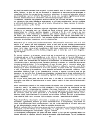 Aquellos que deban operar en zonas muy frías o polares deberán tener en cuenta la formación de hielo
en las cubiertas y el peso alto que ello representa, la congelación de las tomas de aire del snorkel, la
congelación de todo tipo de aparatos y mecanismos situados en el exterior del submarino y la gran
condensación del vapor en el interior del submarino, lo que exige espesores importantes de forrados
térmicos. Se debe disponer de calentadores y enseres apropiados para la dotación.
Los sistemas y aparatos más propensos a fallar con el frío son todos los mecánicos y los hidráulicos,
por congelación que suelen bloquearse, agarrotarse o no lubricarse correctamente. Hay que considerar
el sufrimiento de la dotación que deba salir al exterior del submarino, vigías, maniobra de cubierta, y
que estará sometida a un frío intenso.
Por consiguiente diseñar un submarino para unas condiciones climáticas dadas o y especialmente si el
objetivo es un submarino para ser utilizado de forma universal, exige conocer muy bien las
características del material, aparatos, equipos y sistemas a fin de poder asegurar su buen
comportamiento en las condiciones mas extremas (para esto se especifican una serie de condiciones
del medio, que deben cumplir), y dimensionar con amplitud todo aquello relacionado con la
habitabilidad y el confort de la dotación. Todo esto esta reflejado en las especificaciones de exigencias,
impuestas la material y a los sistemas junto con otras muchas.
Respecto al tipo de construcción, inicialmente todos los submarinos eran monocasco, como el de Isaac
Peral o el de Laubeuf, que eran monocascos puros, es decir toda la parte externa visible era casco
resistente. Mas tarde, durante el siglo XX se generalizó el uso de submarinos de doblecasco, con un
casco interior más o menos simple rodeado de un doble casco. La zona inter-cascos es muy útil para
almacenar el combustible, para los lastres principales, para el lastre fijo, para el lastre largable y
algunos equipos.
En tiempos recientes, en el campo convencional, se ha generalizado la construcción de buques
monocasco, ya que se ha conseguido que en los extremos del casco (en la zona doblecasco) se
puedan meter los lastres y otros equipos exteriores aunque el combustible ha debido pasar al interior,
en su mayor parte. El objeto ha sido simplificar la construcción y el mantenimiento, pero a base de
complicar el proyecto, ya que armonizar los pesos, equilibrar los lastres, etc. está sujeto a unos más
grandes condicionamientos. En los doblecasco, el peso de acero que es necesario aplicar para
construir el submarino completo es más alto así como el coste de producción asociado a este. En los
monocasco se ahorra la construcción de la envuelta exterior y al quedar el 80% del casco resistente a
la vista, la inspección y el pintado del casco resistente son mucho más sencillos y directos. En los
submarinos doblecasco que no son excesivamente grandes, el espacio que queda entre los dos
cascos es muy estrecho, lleno de cuadernas, refuerzos y mamparos ligeros, o sea, obstrucciones. En
resumen, la inspección, la revisión, la reparación y el pintado de este casco y el interior es mucho más
penosa e imperfecta.
Por contra, en los monocasco hay que estibar todo o casi todo el combustible en el interior del
submarino, que deberá ir preferentemente en zonas bajas o espacio de bajo aprovechamiento para
otros fines.
En los submarinos nucleares se ven construcciones que emplean tanto el monocasco (mixtos) como el
doblecasco, siendo los soviéticos los más propensos a la construcción de submarinos del tipo
doblecasco que los norteamericanos, ingleses o franceses. Realmente en los nucleares no está
justificada del todo la construcción doblecasco ya que apenas hay fluidos que almacenar en el exterior
del submarino, salvo los lastres principales o la necesidad de disponer grandes antenas sonar o
sensores varios insertados entre los dos cascos. En la zona del reactor o reactores se suelen incluir
unas zonas de doble casco, limitadas, como protección mecánica y aislamiento antirradiación.
Respecto a la forma exterior de los submarinos, se aprecia que en los submarinos occidentales la vela
es estrecha y prominente, mientras que en los soviéticos la vela es achaparrada y mas ancha, con
radios de acuerdo con el casco bastante amplios. Son dos formas de enfocar el problema del acceso
por alto al buque y de los equipos que deben ser incluidos dentro de esta.
Desde el punto de vista hidrodinámico una vela prominente presenta una mayor resistencia al avance,
en general, pero el merito de la vela o la necesidad, es acoger en su interior una gran cantidad de
mástiles de unas longitudes considerables y algunos sensores.
Los submarinos convencionales que tienen que llevar snorkel, montan una vela muy alta y por encima
de esta sobresale el mástil del snorkel y las antenas cuando están desplegadas. Tiene la ventaja este
19
 