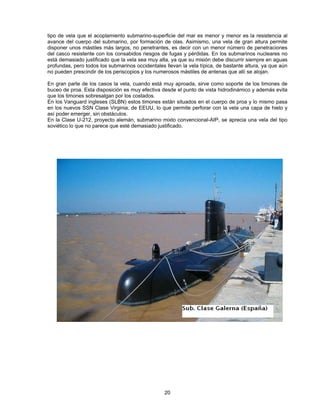 tipo de vela que el acoplamiento submarino-superficie del mar es menor y menor es la resistencia al
avance del cuerpo del submarino, por formación de olas. Asimismo, una vela de gran altura permite
disponer unos mástiles más largos, no penetrantes, es decir con un menor número de penetraciones
del casco resistente con los consabidos riesgos de fugas y pérdidas. En los submarinos nucleares no
está demasiado justificado que la vela sea muy alta, ya que su misión debe discurrir siempre en aguas
profundas, pero todos los submarinos occidentales llevan la vela típica, de bastante altura, ya que aún
no pueden prescindir de los periscopios y los numerosos mástiles de antenas que allí se alojan.
En gran parte de los casos la vela, cuando está muy aproada, sirve como soporte de los timones de
buceo de proa. Esta disposición es muy efectiva desde el punto de vista hidrodinámico y además evita
que los timones sobresalgan por los costados.
En los Vanguard ingleses (SLBN) estos timones están situados en el cuerpo de proa y lo mismo pasa
en los nuevos SSN Clase Virginia, de EEUU, lo que permite perforar con la vela una capa de hielo y
así poder emerger, sin obstáculos.
En la Clase U-212, proyecto alemán, submarino mixto convencional-AIP, se aprecia una vela del tipo
soviético lo que no parece que esté demasiado justificado.
20
 