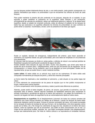 que los tanques acaban totalmente llenos de aire, a una cierta presión, (esta presión corresponde a la
presión hidrostática que existe a la profundidad a que se encuentran los orificios de fondo de cada
tanque).
Para poder mantener la presión del aire contenido en los tanques, después de un soplado, lo que
equivale a poder mantener el submarino en la superficie, estos tanques y sus accesorios,
principalmente las válvulas de ventilación, deben ser totalmente estancos y seguros. Si se desea hacer
superficie, desde un estado de inmersión profunda, antes de efectuar el soplado de los tanques de
lastre hay que acercarse a la superficie utilizando los timones de profundidad; en caso contrario se
podría tener un ascenso incontrolado y brutal, como se presenta en las fotos que siguen.
Existe un soplado, llamado de emergencia, independiente del anterior, para hacer ascender el
submarino a la superficie desde una gran profundidad, pero solo debe ser empleado en circunstancias
muy perentorias.
El volumen total de tanques se divide en varias partes, a efectos de reducir una eventual pérdida de
flotabilidad causada de la perforación accidental de alguno de ellos.
Existen también otros tanques de agua de lastre, mucho mas pequeños, que sirven para hacer el
ajuste fino de la ecuación peso = desplazamiento, entre los que encuentran los de regulación, los de
compensación y, a veces, los de nivelación, pero no se designan ya como principales. Suelen ser de
repuesta lenta, ya que se suelen llenar o vaciar mediante bombas.
Lastre sólido: El lastre sólido es un artículo muy usual en los submarinos. El lastre sólido está
compuesto normalmente por bloques de plomo, y tiene tres misiones principales.
a) Como lastre fijo destinado a dar estabilidad al submarino, y está situado en las partes bajas del
casco.
b) Como elemento de compensación de los pesos de equipos que no han podido incorporarse al
buque, reserva para nuevos equipos
c) Como compensación entre los pesos previstos y reales (cuando esta diferencia es positiva).
Además, puede existir el lastre largable, de plomo, de socorro, que permite al submarino, una vez
expulsado este al exterior, obtener algunas toneladas de flotabilidad adicional para compensar la
entrada involuntaria o accidental de agua en el interior del submarino, con peligro de hundimiento. La
reacción de largado del lastre de seguridad ha de ser extremadamente rápida en estos casos.
Desplazamiento en superficie: Es el desplazamiento (volumen) de todos los cuerpos cerrados del
submarino que crean empuje situados por debajo de la flotación, cuando los tanques de lastre están
totalmente soplados (vacíos de agua). Incluye el volumen sumergido del casco, de la parte sumergida
de los tanques de lastre (la burbuja de aire que forman), de los apéndices y de otros aparatos (como
puede ser la hélice, etc.). No incluye los volúmenes de agua de mar, situados en el interior del casco
exterior, entre los aparatos que allí se encuentran, que estén en libre comunicación con el mar. La
chapa de las estructuras sueltas, soportes, etc. que están sumergidas también crea desplazamiento,
aunque sea relativamente poco. Se mide en metros cúbicos o su equivalente en toneladas métricas,
4
 