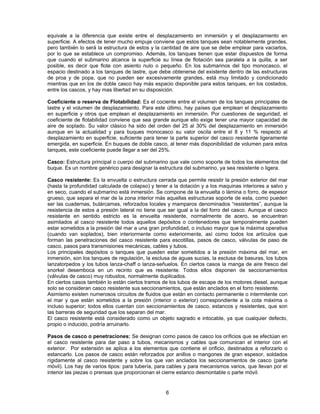 equivale a la diferencia que existe entre el desplazamiento en inmersión y el desplazamiento en
superficie. A efectos de tener mucho empuje conviene que estos tanques sean notablemente grandes,
pero también lo será la estructura de estos y la cantidad de aire que se debe emplear para vaciarlos,
por lo que se establece un compromiso. Además, los tanques tienen que estar dispuestos de forma
que cuando el submarino alcance la superficie su línea de flotación sea paralela a la quilla, a ser
posible, es decir que flote con asiento nulo o pequeño. En los submarinos del tipo monocasco, el
espacio destinado a los tanques de lastre, que debe obtenerse del existente dentro de las estructuras
de proa y de popa, que no pueden ser excesivamente grandes, está muy limitado y condicionado
mientras que en los de doble casco hay más espacio disponible para estos tanques, en los costados,
entre los cascos, y hay mas libertad en su disposición.
Coeficiente o reserva de Flotabilidad: Es el cociente entre el volumen de los tanques principales de
lastre y el volumen de desplazamiento. Para este último, hay países que emplean el desplazamiento
en superficie y otros que emplean el desplazamiento en inmersión. Por cuestiones de seguridad, el
coeficiente de flotabilidad conviene que sea grande aunque ello exige tener una mayor capacidad de
aire de soplado. Su valor clásico ha sido del orden del 25 al 30% del desplazamiento en inmersión
aunque en la actualidad y para buques monocasco su valor oscila entre el 8 y 11 % respecto al
desplazamiento en superficie, suficiente para tener la parte superior del casco resistente ligeramente
emergida, en superficie. En buques de doble casco, al tener más disponibilidad de volumen para estos
tanques, este coeficiente puede llegar a ser del 25%.
Casco: Estructura principal o cuerpo del submarino que vale como soporte de todos los elementos del
buque. Es un nombre genérico para designar la estructura del submarino, ya sea resistente o ligera.
Casco resistente: Es la envuelta o estructura cerrada que permite resistir la presión exterior del mar
(hasta la profundidad calculada de colapso) y tener a la dotación y a los maquinas interiores a salvo y
en seco, cuando el submarino está inmersión. Se compone de la envuelta o lámina o forro, de espesor
grueso, que separa el mar de la zona interior más aquellas estructuras soporte de esta, como pueden
ser las cuadernas, bulárcamas, reforzados locales y mamparos denominados “resistentes”, aunque la
resistencia de estos a presión lateral no tiene que ser igual a la del forro del casco. Aunque el casco
resistente en sentido estricto es la envuelta resistente, normalmente de acero, se encuentran
asimilados al casco resistente todos aquellos depósitos o contenedores que temporalmente pueden
estar sometidos a la presión del mar a una gran profundidad, o incluso mayor que la máxima operativa
(cuando van soplados), bien interiormente como exteriormente, así como todos los artículos que
forman las penetraciones del casco resistente para escotillas, pasos de casco, válvulas de paso de
casco, pasos para transmisiones mecánicas, cables y tubos.
Los principales depósitos o tanques que pueden estar sometidos a la presión máxima del mar, en
inmersión, son los tanques de regulación, la esclusa de aguas sucias, la esclusa de basuras, los tubos
lanzatorpedos y los tubos lanza-chaff o lanza-señuelos. En ciertos casos la manga de aire fresco del
snorkel desemboca en un recinto que es resistente. Todos ellos disponen de seccionamientos
(válvulas de casco) muy robustos, normalmente duplicados.
En ciertos casos también lo están ciertos tramos de los tubos de escape de los motores diesel, aunque
solo se consideran casco resistente sus seccionamientos, que están anclados en el forro resistente.
Asimismo existen numerosos circuitos de fluidos que están en contacto permanente o intermitente con
el mar y que están sometidos a la presión (interior o exterior) correspondiente a la cota máxima o
incluso superior; todos ellos cuentan con seccionamientos de casco, estancos y resistentes, que son
las barreras de seguridad que los separan del mar.
El casco resistente está considerado como un objeto sagrado e intocable, ya que cualquier defecto,
propio o inducido, podría arruinarlo.
Pasos de casco o penetraciones: Se designan como pasos de casco los orificios que se efectúan en
el casco resistente para dar paso a tubos, mecanismos y cables que comunican el interior con el
exterior. Por extensión se aplica a los elementos que contiene el orificio, destinados a reforzarlo o
estancarlo. Los pasos de casco están reforzados por anillos o mangones de gran espesor, soldados
rígidamente al casco resistente y sobre los que van anclados los seccionamientos de casco (parte
móvil). Los hay de varios tipos: para tubería, para cables y para mecanismos varios, que llevan por el
interior las piezas o prensas que proporcionan el cierre estanco desmontable o parte móvil.
6
 