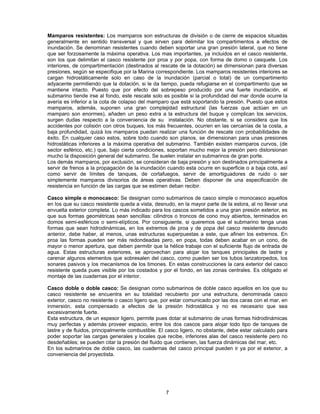 Mamparos resistentes: Los mamparos son estructuras de división o de cierre de espacios situadas
generalmente en sentido transversal y que sirven para delimitar los compartimentos a efectos de
inundación. Se denominan resistentes cuando deben soportar una gran presión lateral, que no tiene
que ser forzosamente la máxima operativa. Los mas importantes, ya incluidos en el casco resistente,
son los que delimitan el casco resistente por proa y por popa, con forma de domo o casquete. Los
interiores, de compartimentación (destinados al rescate de la dotación) se dimensionan para diversas
presiones, según se especifique por la Marina correspondiente. Los mamparos resistentes interiores se
cargan hidrostáticamente solo en caso de la inundación (parcial o total) de un compartimento
adyacente permitiendo que la dotación, si le da tiempo, pueda refugiarse en el compartimento que se
mantiene intacto. Puesto que por efecto del sobrepeso producido por una fuerte inundación, el
submarino tiende irse al fondo, este rescate solo es posible si la profundidad del mar donde ocurre la
avería es inferior a la cota de colapso del mamparo que está soportando la presión. Puesto que estos
mamparos, además, suponen una gran complejidad estructural (las fuerzas que actúan en un
mamparo son enormes), añaden un peso extra a la estructura del buque y complican los servicios,
surgen dudas respecto a la conveniencia de su instalación. No obstante, si se considera que los
accidentes por colisión con otros buques, los más frecuentes, ocurren en las cercanías de la costa, a
baja profundidad, quizá los mamparos puedan realizar una función de rescate con probabilidades de
éxito. En cualquier caso estos, sobre todo cuando son planos, se dimensionan para unas presiones
hidrostáticas inferiores a la máxima operativa del submarino. También existen mamparos curvos, (de
sector esférico, etc.) que, bajo cierta condiciones, soportan mucho mejor la presión pero distorsionan
mucho la disposición general del submarino. Se suelen instalar en submarinos de gran porte.
Los demás mamparos, por exclusión, se consideran de baja presión y son destinados principalmente a
servir de frenos a la propagación de la inundación cuando esta ocurre en superficie o a baja cota, así
como servir de límites de tanques, de cortafuegos, servir de amortiguadores de ruido o ser
simplemente mamparos divisorios de áreas operativas. Deben disponer de una especificación de
resistencia en función de las cargas que se estimen deban recibir.
Casco simple o monocasco: Se designan como submarinos de casco simple o monocasco aquellos
en los que su casco resistente queda a vista, desnudo, en la mayor parte de la eslora, al no llevar una
envuelta exterior completa. Lo más indicado para los cascos sometidos a una gran presión exterior, es
que sus formas geométricas sean sencillas: cilindros o troncos de cono muy abiertos, terminados en
domos semi-esféricos o semi-elípticos. Por consiguiente, si queremos que el submarino tenga unas
formas que sean hidrodinámicas, en los extremos de proa y de popa del casco resistente desnudo
anterior, debe haber, al menos, unas estructuras superpuestas a este, que afinen los extremos. En
proa las formas pueden ser más redondeadas pero, en popa, todas deben acabar en un cono, de
mayor o menor apertura, que deben permitir que la hélice trabaje con el suficiente flujo de entrada de
agua. Estas estructuras exteriores, se aprovechan para alojar los tanques principales de lastre y
carenar algunos elementos que sobresalen del casco, como pueden ser los tubos lanzatorpedos, los
sonares pasivos y los mecanismos de los timones. En estas construcciones la cara exterior del casco
resistente queda pues visible por los costados y por el fondo, en las zonas centrales. Es obligado el
montaje de las cuadernas por el interior.
Casco doble o doble casco: Se designan como submarinos de doble casco aquellos en los que su
casco resistente se encuentra en su totalidad recubierto por una estructura, denominada casco
exterior, casco no resistente o casco ligero que, por estar comunicado por las dos caras con el mar, en
inmersión, esta compensado a efectos de la presión hidrostática y no es necesario que sea
excesivamente fuerte.
Esta estructura, de un espesor ligero, permite pues dotar al submarino de unas formas hidrodinámicas
muy perfectas y además proveer espacio, entre los dos cascos para alojar todo tipo de tanques de
lastre y de fluidos, principalmente combustible. El casco ligero, no obstante, debe estar calculado para
poder soportar las cargas generales y locales que recibe, inferiores alas del casco resistente pero no
desdeñables; se pueden citar la presión del fluido que contienen, las fuerza dinámicas del mar, etc.
En los submarinos de doble casco, las cuadernas del casco principal pueden ir ya por el exterior, a
conveniencia del proyectista.
7
 