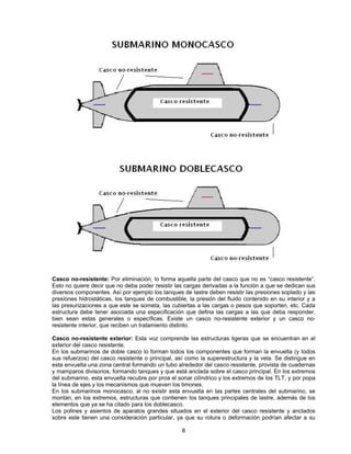 Casco no-resistente: Por eliminación, lo forma aquella parte del casco que no es “casco resistente”.
Esto no quiere decir que no deba poder resistir las cargas derivadas a la función a que se dedican sus
diversos componentes. Así por ejemplo los tanques de lastre deben resistir las presiones soplado y las
presiones hidrostáticas, los tanques de combustible, la presión del fluido contenido en su interior y a
las presurizaciones a que este se someta, las cubiertas a las cargas o pesos que soporten, etc. Cada
estructura debe tener asociada una especificación que defina las cargas a las que deba responder,
bien sean estas generales o específicas. Existe un casco no-resistente exterior y un casco no-
resistente interior, que reciben un tratamiento distinto.
Casco no-resistente exterior: Esta voz comprende las estructuras ligeras que se encuentran en el
exterior del casco resistente.
En los submarinos de doble casco lo forman todos los componentes que forman la envuelta (y todos
sus refuerzos) del casco resistente o principal, así como la superestructura y la vela. Se distingue en
esta envuelta una zona central formando un tubo alrededor del casco resistente, provista de cuadernas
y mamparos divisorios, formando tanques y que está anclada sobre el casco principal. En los extremos
del submarino, esta envuelta recubre por proa el sonar cilíndrico y los extremos de los TLT, y por popa
la línea de ejes y los mecanismos que mueven los timones.
En los submarinos monocasco, al no existir esta envuelta en las partes centrales del submarino, se
montan, en los extremos, estructuras que contienen los tanques principales de lastre, además de los
elementos que ya se ha citado para los doblecasco.
Los polines y asientos de aparatos grandes situados en el exterior del casco resistente y anclados
sobre este tienen una consideración particular, ya que su rotura o deformación podrían afectar a su
8
 