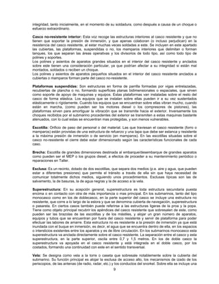 integridad, tanto inicialmente, en el momento de su soldadura, como después a causa de un choque o
esfuerzo extraordinario.
Casco no-resistente interior: Esta voz recoge las estructuras interiores al casco resistente y que no
tienen que soportar la presión de inmersión, y que apenas colaboran (o incluso perjudican) en la
resistencia del casco resistente, al estar muchas veces soldadas a este. Se incluyen en este apartado
las cubiertas, las plataformas, suspendidas o no, los mamparos interiores que delimitan o forman
tanques, los que separan las áreas operativas y los divisorios de todo tipo, así como todo tipo de
polines y soportes.
Los polines y asientos de aparatos grandes situados en el interior del casco resistente y anclados
sobre este tienen una consideración particular, ya que podrían afectar a su integridad si están mal
montados, soldados o reciben un choque.
Los polines y asientos de aparatos pequeños situados en el interior del casco resistente anclados a
cubiertas o mamparos forman parte del casco no-resistente.
Plataformas suspendidas: Son estructuras en forma de parrilla formadas por vigas entrelazadas,
recubiertas de plancha o no, formando superficies planas bidimensionales o espaciales, que sirven
como soporte de apoyo de maquinas y equipos. Estas plataformas van instaladas sobre el resto del
casco de forma elástica. Los equipos que se instalan sobre ellas pueden ir a su vez sustentados
elásticamente o rígidamente. Cuando los equipos que se encuentran sobre ellas vibran mucho, cuando
están en marcha, (como pueden ser los motores diesel o los compresores de pistones), las
plataformas sirven para amortiguar la vibración que se transmite hacia el exterior. Inversamente los
choques recibidos por el submarino procedentes del exterior se transmiten a estas maquinas bastante
atenuados, con lo cual estas se encuentran mas protegidas, y son menos vulnerables.
Escotilla: Orificio de paso del personal o del material. Las que traviesan el casco resistente (forro o
mamparos) están provistas de una estructura de refuerzo y una tapa que debe ser estanca y resistente
a la máxima presión de inmersión o de servicio (en mamparos). En las escotillas situadas sobre el
casco no-resistente el cierre debe estar dimensionado según las características funcionales de cada
caso.
Brecha: Escotilla de grandes dimensiones destinada al embarque/desembarque de grandes aparatos
como pueden ser el MEP o los grupos diesel, a efectos de proceder a su mantenimiento periódico o
reparaciones en Taller.
Esclusa: Es un recinto, dotado de dos escotillas, que separa dos medios (p.e. aire y agua, que pueden
estar a diferentes presiones) que permite el tránsito a través de ella sin que haya necesidad de
comunicar totalmente dichos medios, siguiendo unos procedimientos. Esclusas típicas son las de
salvamento, la de basuras, la de agua negras y la de acceso a la vela.
Superestructura: En su acepción general, superestructura es toda estructura secundaria puesta
encima o en contacto con otra de más importancia o mas principal. En los submarinos, tanto del tipo
monocasco como en los de doblecasco, en la parte superior del casco se incluye una estructura no
resistente, que corre a lo largo de la eslora y que se denomina cubierta de navegación, superestructura
o pasarela. En ciertos casos también puede referirse a las estructuras ligeras de la proa y la popa.
Tiene como objeto principal recubrir los apéndices del casco resistente que sobresalen de este, como
pueden ser las brazolas de las escotillas y de los mástiles, y alojar un gran número de aparatos,
equipos y tubos que se encuentran por fuera del casco resistente y servir de plataforma para poder
efectuar las labores de amarre. Esta estructura no es resistente a la presión de inmersión ya que está
inundada con el buque en inmersión, es decir, el agua que se encuentra dentro de ella, en los espacios
o intersticios existentes entre los aparatos y es de libre circulación. En los submarinos monocasco esta
superestructura va anclada directamente sobre el casco resistente. La separación entre el casco y esta
superestructura, en la parte superior, oscila entre 0,7 y 1,5 metros. En los de doble casco la
superestructura va apoyada en el casco resistente y está integrada en el doble casco, por los
costados, formando una continuidad con este en el sentido transversal.
Vela: Se designa como vela a la torre o caseta que sobresale notablemente sobre la cubierta del
submarino. Su función principal es alojar la esclusa de acceso alto, los mecanismos de izado de los
periscopios, de las antenas (de radio, radar, etc.) y los conductos del snorkel. Sobre ella se incluye una
9
 