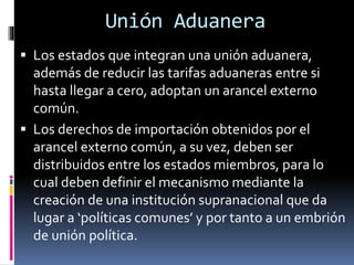  Los estados que integran una unión aduanera,
además de reducir las tarifas aduaneras entre si
hasta llegar a cero, adoptan un arancel externo
común.
 Los derechos de importación obtenidos por el
arancel externo común, a su vez, deben ser
distribuidos entre los estados miembros, para lo
cual deben definir el mecanismo mediante la
creación de una institución supranacional que da
lugar a ‘políticas comunes’ y por tanto a un embrión
de unión política.
Unión Aduanera
 