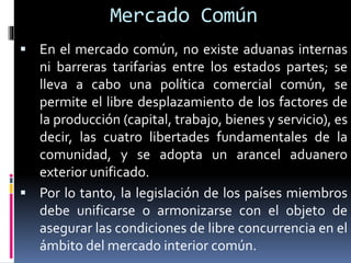  En el mercado común, no existe aduanas internas
ni barreras tarifarias entre los estados partes; se
lleva a cabo una política comercial común, se
permite el libre desplazamiento de los factores de
la producción (capital, trabajo, bienes y servicio), es
decir, las cuatro libertades fundamentales de la
comunidad, y se adopta un arancel aduanero
exterior unificado.
 Por lo tanto, la legislación de los países miembros
debe unificarse o armonizarse con el objeto de
asegurar las condiciones de libre concurrencia en el
ámbito del mercado interior común.
Mercado Común
 
