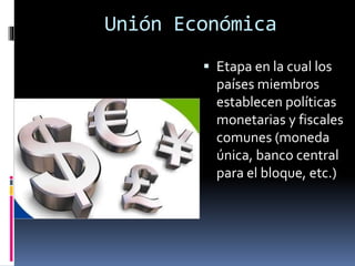 Unión Económica
 Etapa en la cual los
países miembros
establecen políticas
monetarias y fiscales
comunes (moneda
única, banco central
para el bloque, etc.)
 