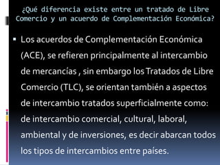  Los acuerdos de Complementación Económica
(ACE), se refieren principalmente al intercambio
de mercancías , sin embargo losTratados de Libre
Comercio (TLC), se orientan también a aspectos
de intercambio tratados superficialmente como:
de intercambio comercial, cultural, laboral,
ambiental y de inversiones, es decir abarcan todos
los tipos de intercambios entre países.
¿Qué diferencia existe entre un tratado de Libre
Comercio y un acuerdo de Complementación Económica?
 