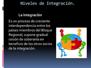 La Integración
Es un proceso de creciente
interdependencia entre los
países miembros del Bloque
Regional; supone gradual
cesión de soberanía en
beneficio de los otros socios
de la integración.
Niveles de Integración.
 