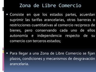Zona de Libre Comercio
 Consiste en que los estados partes, acuerdan
suprimir las tarifas arancelarias, otras barreras o
restricciones cuantitativas al comercio reciproco de
bienes, pero conservando cada uno de ellos
autonomía e independencia respecto de su
comercio con terceros estados;
 Para llegar a una Zona de Libre Comercio se fijan
plazos, condiciones y mecanismos de desgravación
arancelaria.
 