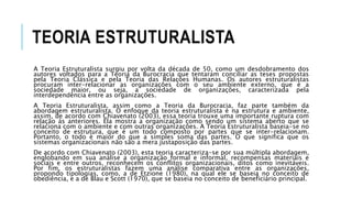 TEORIA ESTRUTURALISTA
A Teoria Estruturalista surgiu por volta da década de 50, como um desdobramento dos
autores voltados para a Teoria da Burocracia que tentaram conciliar as teses propostas
pela Teoria Clássica e pela Teoria das Relações Humanas. Os autores estruturalistas
procuram inter-relacionar as organizações com o seu ambiente externo, que é a
sociedade maior, ou seja, a sociedade de organizações, caracterizada pela
interdependência entre as organizações.
A Teoria Estruturalista, assim como a Teoria da Burocracia, faz parte também da
abordagem estruturalista. O enfoque da teoria estruturalista é na estrutura e ambiente,
assim, de acordo com Chiavenato (2003), essa teoria trouxe uma importante ruptura com
relação às anteriores. Ela mostra a organização como sendo um sistema aberto que se
relaciona com o ambiente e com outras organizações. A Teoria Estruturalista baseia-se no
conceito de estrutura, que é um todo composto por partes que se inter-relacionam.
Portanto, o todo é maior do que a simples soma das partes. O que significa que os
sistemas organizacionais não são a mera justaposição das partes.
De acordo com Chiavenato (2003), esta teoria caracteriza-se por sua múltipla abordagem,
englobando em sua análise a organização formal e informal, recompensas materiais e
sociais e entre outros, reconhecem os conflitos organizacionais, ditos como inevitáveis.
Por fim, os estruturalistas fazem uma análise comparativa entre as organizações,
propondo tipologias, como, a de Etzione (1980), na qual ele se baseia no conceito de
obediência, e a de Blau e Scott (1970), que se baseia no conceito de beneficiário principal.
 