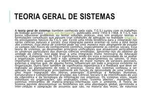 TEORIA GERAL DE SISTEMAS
A teoria geral de sistemas (também conhecida pela sigla, T.G.S.) surgiu com os trabalhos
do biólogo austríaco Ludwig von Bertalanffy, publicados entre 1950 e 1968. A T.G.S. não
busca solucionar problemas ou tentar soluções práticas, mas sim produzir teorias e
formulações conceituais que possam criar condições de aplicação na realidade empírica.
Os pressupostos básicos da T.G.S. são: Existe uma nítida tendência para a integração nas
várias ciências naturais e sociais; Essa integração parece orientar-se rumo a uma teoria
dos sistemas; Essa teoria de sistemas pode ser uma maneira mais abrangente de estudar
os campos não físicos do conhecimento científico, especialmente as ciências sociais; Essa
teoria de sistemas, ao desenvolver princípios unificadores que atravessam verticalmente
os universos particulares das diversas ciências envolvidas, aproxima-nos do objetivo da
unidade da ciência; Isso pode levar a uma integração muito necessária da educação
científica. A importância da TGS é significativa tendo em vista a necessidade de se avaliar
a organização como um todo e não somente em departamentos ou setores. O mais
importante ou tanto quanto é a identificação do maior número de variáveis possíveis,
externas e internas que, de alguma forma, influenciam em todo o processo existente na
Organização. Outro fator também de significativa importância é o feedback que deve ser
realizado ao planejamento de todo o processo. Teoria dos sistemas começou a ser
aplicada na administração principalmente em função da necessidade de uma síntese e
uma maior integração das teorias anteriores (Científicas e Relações Humanas,
Estruturalista e Comportamental oriundas das Ciências Sociais) e da intensificação do uso
da cibernética e da tecnologia da informação nas empresas. Os sistemas vivos, sejam
indivíduos ou organizações, são analisados como “sistema abertos”, mantendo um
continuo intercâmbio de matéria/energia/informação com o ambiente. A Teoria de
Sistema permite desconceituar os fenômenos em uma abordagem global, permitindo a
inter-relação e integração de assuntos que são, na maioria das vezes, de natureza
 
