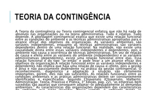 TEORIA DA CONTINGÊNCIA
A Teoria da contingência ou Teoria contingencial enfatiza que não há nada de
absoluto nas organizações ou na teoria administrativa. Tudo é relativo. Tudo
depende. A abordagem contingencial explica que existe uma relação funcional
entre as condições do ambiente e as técnicas administrativas apropriadas para o
alcance eficaz dos objetivos da organização. As variáveis ambientais são
variáveis independentes, enquanto as técnicas administrativas são variáveis
dependentes dentro de uma relação funcional. Na realidade, não existe uma
causalidade direta entre essas variáveis independentes e dependentes, pois o
ambiente não causa a ocorrência de técnicas administrativas. Em vez de relação
de causa e efeito entre as variáveis do ambiente (independentes) e as variáveis
administrativas (dependentes), existe uma relação funcional entre elas. Essa
relação funcional é do tipo "se-então" e pode levar a um alcance eficaz dos
objetivos da organização.A relação funcional entre as variáveis independentes e
dependentes não implica que haja uma relação de causa-e-efeito, pois a gestão
é ativa e não passivamente dependente na prática da gestão contingencial. O
reconhecimento, diagnóstico e adaptação à situação são certamente
importantes, porém, eles não são suficientes. As relações funcionais entre as
condições ambientais e as práticas administrativas devem ser constantemente
identificadas e especificadas. Segundo Chiavenato (Chiavenato, Idalberto;
Administração: Teoria, Processo e Prática, 3ª Edição, pág. 22), "as empresas bem
sucedidas são aquelas que conseguem adaptar-se adequadamente às demandas
ambientais." As características das organizações dependem das características
 