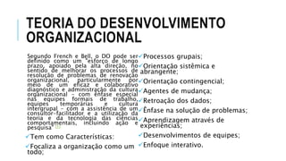 TEORIA DO DESENVOLVIMENTO
ORGANIZACIONAL
Segundo French e Bell, o DO pode ser
definido como um "esforço de longo
prazo, apoiado pela alta direção, no
sentido de melhorar os processos de
resolução de problemas de renovação
organizacional, particularmente por
meio de um eficaz e colaborativo
diagnóstico e administração da cultura
organizacional - com ênfase especial
nas equipes formais de trabalho,
equipes temporárias e cultura
intergrupal - com a assistência de um
consultor-facilitador e a utilização da
teoria e da tecnologia das ciências
comportamentais, incluindo ação e
pesquisa" [1]
Tem como Características:
Focaliza a organização como um
todo;
Processos grupais;
Orientação sistêmica e
abrangente;
Orientação contingencial;
Agentes de mudança;
Retroação dos dados;
Ênfase na solução de problemas;
Aprendizagem através de
experiências;
Desenvolvimentos de equipes;
Enfoque interativo.
 