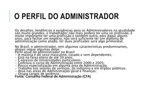 O PERFIL DO ADMINISTRADOR
Os desafios, tendências e exigências para os Administradores na atualidade
são muito grandes, o trabalhador não mais poderá ter uma só profissão, é
muito importante ter uma profissão e também outra, pois daqui alguns
anos, para fechar um negócio, não será suficiente ter um diploma de
administração como aliado, ter duas profissões será algo primordial.
No Brasil, o administrador, tem algumas caracteristícas predominantes,
abaixo segue algumas delas:
Perfil atual do administrador no Brasil
• A maioria é do sexo masculino, casado e sem dependentes;
• Está na faixa etária de até 30 anos;
• É egresso de Universidades particulares;
• Concluiu o curso de Administração entre 2000 e 2005;
• Possui especialização em alguma área de Administração;
• Trabalha nos setores de serviços, da indústria e em órgãos públicos;
• Atua nas áreas de Administração geral e finanças;
• Ocupa cargos de gerência.
Fonte: Conselho Federal de Administração (CFA)
 