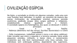 CIVILIZAÇÃO EGÍPCIA
No Egito, a sociedade se dividia em algumas camadas, cada uma com
suas funções bem definidas. A mulher, ao contrário da maioria das
outras civilizações da antiguidade oriental, possuia posição
excêntrica, podendo ocupar altos cargos políticos e religiosos,
estabelecendo relativa igualdade com o homem.
A sociedade egípcia era heterogênea, dos quais se destacam 3 ordens
principais:
• Faraó e sua família;
• Nobreza (detentora real das terras), Escribas (burocratas) e o Clero
(sacerdotes);
• Felás (camponeses, trabalham presos a terra e em obras públicas);
Cabe ressaltar que entre a segunda e a terceira camada, havia ainda
pequenos artesãos, militares, o baixo clero, e comerciantes
incipientes que não bem representavam uma nova camada, mas
indivíduos sem ordenação política, dependente dos superiores.
 