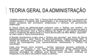 TEORIA GERAL DA ADMINISTRAÇÃO
Também conhecida como TGA, a Teoria Geral da Administração é o conjunto de
conhecimentos a respeito das organizações e do processo de administrá-las,
sendo composta por princípios, proposições e técnicas em permanente
elaboração.
A Teoria Geral da Administração começou com a "ênfase nas tarefas", na
Administração Científica de Taylor. A seguir, a preocupação básica passou para a
"ênfase na estrutura" com a Teoria Clássica de Fayol, e com outros princípios
como o Fordismo de Henry Ford e a Teoria Burocrática de Max Weber, seguindo-
se mais tarde a Teoria Estruturalista.
A Reação Humanística surgiu com a "ênfase nas pessoas", por meio da Teoria
Comportamental e pela Teoria do Desenvolvimento Organizacional (DO). A
"ênfase no ambiente" surgiu com a Teoria dos Sistemas, sendo completada pela
Teoria da Contingência. Esta, posteriormente, desenvolveu a "ênfase na
tecnologia".
Cada uma dessas cinco variáveis - tarefas, estrutura, pessoas, ambiente e
tecnologia - provocou a seu tempo uma diferente teoria administrativa,
marcando um gradativo passo no desenvolvimento da TGA. Cada teoria
procurou privilegiar ou enfatizar uma dessas cinco variáveis, omitindo ou
relegando a um plano secundário todas as demais.
 