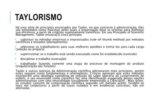 TAYLORISMO
Há uma série de princípios enunciados por Taylor, no que concerne à administração. Eles
são entendidos como máximas pelas quais a organização deve se orientar para melhorar
sua eficiência, a partir de critérios supostamente científicos. Em seu Principles of Scientific
Management, Taylor enuncia[3] cinco princípio
 substituir os métodos empíricos e improvisados (rule-of-thumb method) por métodos
científicos e testados (planejamento)
 selecionar os trabalhadores para suas melhores aptidões e treiná-los para cada cargo
(seleção ou preparo)
 supervisionar se o trabalho está sendo executado como foi estabelecido (controle)
 disciplinar o trabalho (execução)
 trabalhador fazendo somente uma etapa do processo de montagem do produto
(singularização das funções)
Taylor e outros teóricos da Administração científica adicionaram mais princípios, porém
estes seguem como fundamentais e orientadores. Críticos apontam que estes métodos
incorporam uma ideologia capitalista de redução do saber operário ao cumprimento de
ordens, e seu enunciado como científico faz uma identificação exagerada destas opções
administrativas com uma neutralidade (usualmente emprestada à Ciência)[4] . Mais grave,
os estudos carecem de comprovação científica segundo um método aceito: fundam-se
mais em conjecturas a partir de casos isolados e em evidências concretas, não em
abstração.
 