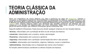 TEORIA CLÁSSICA DA
ADMINISTRAÇÃO
Henri era engenheiro de minas dedicou sua vida à empresas no setor de mineração. Chegou a
recuperar a Compagnie Commantry Fourchambault et Decazeville da falência, quando assumiu o seu
cargo de diretor geral. Creditava seu sucesso como administrador a um sistema de administração que
é descrito em Administration Industrialle et Genéralle (Administração industrial e geral), publicado em
1916.[2] Este sistema repousa sobre uma distinção das funções essenciais da empresa em seis
categorias e as funções do administrador em cinco elementos. Além disso, enuncia 14 princípios
gerais da administração, que refletem orientações gerais embutidas nele
Segundo Idalberto Chiavenato, Fayol procurou dividir qualquer empresa em seis funções básicas:
técnicas, relacionadas com a produção de bens ou de serviços da empresa
comerciais, relacionadas com a compra, venda e permutação
financeiras, relacionadas com a procura e gerência
segurança, relacionadas com a proteção e preservação dos bens e das pessoas
contábeis, relacionadas com inventários, registros, balanços, custos e estatísticas
administrativas, relacionadas com a integração das outras cinco funções[3]
As funções administrativas coordenam as demais funções da empresa.
 