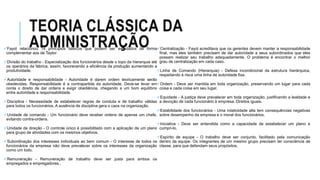 TEORIA CLÁSSICA DA
ADMINISTRAÇÃOFayol relacionou 14 princípios básicos que podem ser estudados de forma
complementar aos de Taylor:
Divisão do trabalho - Especialização dos funcionários desde o topo da hierarquia até
os operários da fábrica, assim, favorecendo a eficiência da produção aumentando a
produtividade.
Autoridade e responsabilidade - Autoridade é darem ordem teoricamente serão
obedecidas. Responsabilidade é a contrapartida da autoridade. Deve-se levar em
conta o direito de dar ordens e exigir obediência, chegando a um bom equilíbrio
entre autoridade e responsabilidade.
Disciplina - Necessidade de estabelecer regras de conduta e de trabalho válidas
para todos os funcionários. A ausência de disciplina gera o caos na organização.
Unidade de comando - Um funcionário deve receber ordens de apenas um chefe,
evitando contra-ordens.
Unidade de direção - O controle único é possibilitado com a aplicação de um plano
para grupo de atividades com os mesmos objetivos.
Subordinação dos interesses individuais ao bem comum - O interesse de todos os
funcionários da empresa não deve prevalecer sobre os interesses da organização
como um todo.
Remuneração - Remuneração de trabalho deve ser justa para ambos os
empregados e empregadores..
Centralização - Fayol acreditava que os gerentes devem manter a responsabilidade
final, mas eles também precisam de dar autoridade a seus subordinados que eles
possam realizar seu trabalho adequadamente. O problema é encontrar o melhor
grau de centralização em cada caso.
Linha de Comando (Hierarquia) - Defesa incondicional da estrutura hierárquica,
respeitando à risca uma linha de autoridade fixa.
Ordem - Deve ser mantida em toda organização, preservando um lugar para cada
coisa e cada coisa em seu lugar.
Equidade - A justiça deve prevalecer em toda organização, justificando a lealdade e
a devoção de cada funcionário à empresa. Direitos iguais.
Estabilidade dos funcionários - Uma rotatividade alta tem consequências negativas
sobre desempenho da empresa e o moral dos funcionários.
Iniciativa - Deve ser entendida como a capacidade de estabelecer um plano e
cumpri-lo.
Espírito de equipe - O trabalho deve ser conjunto, facilitado pela comunicação
dentro da equipe. Os integrantes de um mesmo grupo precisam ter consciência de
classe, para que defendam seus propósitos.
 